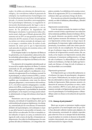 suales y la cefalea son síntomas de afectación neu-
rológica, y las convulsiones indican la presencia de
eclampsia. Las manifestaciones hematológicas son
la trombocitopenia con una lactato deshidrogenasa
elevada y la anemia hemolítica microangiopática.
En la preeclampsia fulminante, la coagulación in-
travascular diseminada puede dar lugar a una re-
ducción del plasminógeno plasmático y a un au-
mento de los productos de degradación del
fibrinógeno circulantes. La proteinuria indica afec-
tación renal y dado que el filtrado glomerular (FG)
aumenta casi un 50% en una gestación normal, una
reducción del FG anuncia el inicio de preeclamp-
sia, incluso con valores normales de nitrógeno urei-
co en sangre y creatinina sérica. Se reduce el acla-
ramiento de uratos por lo que la hiperuricemia
suele preceder al aumento de creatinina sérica y del
nitrógeno ureico (BUN).
Enlasbiopsiasrenalessevendepósitosdefibrinaen
los glomérulos, con el característico edema de las célu-
las endoteliales glomerulares; en el hígado puede haber
necrosis periférica con depósitos de fibrina en los sinu-
soides.
Una alteración de la integridad endotelial puede ser
la causa de los amplios depósitos de fibrina. La síntesis
aumentada de dos prostaglandinas vasodilatadoras,
PGE2 y PGI2, puede explicar la vasodilatación y la re-
sistenciaalaangiotensinaIIenelembarazonormal.En
la preeclampsia, se reduce la síntesis de PGI2, y aumen-
talasensibilidadalaangiotensinaII,ypuedeperderseel
equilibrio que normalmente existe entre los efectos
agregante plaquetario y vasoconstrictor del tromboxa-
no A2 y los efectos opuestos antiagregantes y vasodila-
tadores de la PGI2, contribuyendo a la hipertensión y a
laagregaciónplaquetaria.Laprobabilidaddedesarrollar
preeclampsia en las mujeres con riesgo puede reducir-
se administrando a lo largo del embarazo dosis bajas de
aspirina.
Tratamiento: una vez que se diagnostica la pree-
clampsia, está indicada la hospitalización, dado que la
enfermedad puede progresar rápidamente a la eclamp-
sia, caracterizada por las convulsiones. El tratamiento
definitivo de la preeclampsia y de la eclampsia es el par-
to, que debe hacerse lo antes posible si el tamaño y ma-
durez del feto son adecuados. Si el feto es inmaduro es-
tán indicados el reposo en cama, la restricción de la
ingesta de sodio a menos de 2g/día y el tratamiento an-
tihipertensivo. Son útiles los betabloqueantes, los anta-
gonistasdelcalcio,lahidralacina ylosantagonistassim-
páticos centrales. Los inhibidores de la enzima conver-
tidora de la angiotensina (ECA) se contraindican en el
embarazo dado que aumentan el riesgo de aborto.
Sisenecesitaunareduccióninmediatadelapresión
arterial,sonútileslahidralacina,alfametildopa,ylabetalol
por vía intravenosa.
Hipertensión esencial crónica
Como las mujeres normales, las mujeres con hiper-
tensión esencial crónica experimentan una reducción
delasresistenciasperiféricasduranteelembarazo.Dehe-
cho, puede obtenerse una presión arterial "normal"
desde el primer momento del embarazo. Las mujeres
con hipertensión crónica tienen un riesgo mayor de
preeclampsia. Es importante vigilar cuidadosamente la
proteinuria, y la creatinina y ácido úrico séricos para de-
tectar el inicio de esta complicación. No hay pruebas
de que el embarazo tenga un efecto adverso sobre la
evolución de la hipertensión esencial crónica. De este
modo, en las mujeres con hipertensión esencial, debe
continuarse el tratamiento antihipertensivo a lo largo
de todo el embarazo. La alfametildopa se ha utilizado
muchoenelembarazo,yloshijosdemadresquehanto-
mado este fármaco a lo largo de todo el embarazo se
han desarrollado con normalidad.
Hipertensión gestacional
Es la hipertensión que se desarrolla tardíamente en
el embarazo (sin signos de preeclampsia) y desaparece
tras el parto. Habitualmente, las mujeres que desarro-
llanestaenfermedadsonobesasobientienenunhistorial
familiar de hipertensión. Debe prestarse atención a la
detección de aumentos de proteínas en orina y ácido
úrico, creatinina o BUN en suero, dado que éstos per-
manecennormalesenlahipertensióngestacionalyseele-
van en la preeclampsia. Los betabloqueantes o alfame-
tildopa suelen ser eficaces en la reducción de la presión
arterial.
3.1.6. A
Amenaza d
de p
parto p
prematuro(25)
Decir que un parto es prematuro implica aceptar
que la gestación se ha interrumpido antes de que el fe-
tohayaalcanzadosuficientemadurezparaadaptarseala
vida extrauterina, necesitando de cuidados especiales
para sobrevivir. Esto no es siempre fácil de determinar,
yaquelamadureznoconsisteenalcanzarundesarrollo
somático determinado, sino una determinada capaci-
dad funcional de los órganos fetales.
1004 FARMACIA HOSPITALARIA
 