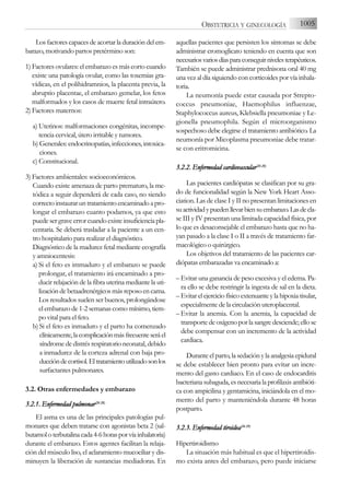 Los factores capaces de acortar la duración del em-
barazo, motivando partos pretérmino son:
1) Factores ovulares: el embarazo es más corto cuando
existe una patología ovular, como las toxemias gra-
vídicas, en el polihidramnios, la placenta previa, la
abruptio placentae, el embarazo gemelar, los fetos
malformados y los casos de muerte fetal intraútero.
2) Factores maternos:
a) Uterinos: malformaciones congénitas, incompe-
tencia cervical, útero irritable y tumores.
b) Generales: endocrinopatías, infecciones, intoxica-
ciones.
c) Constitucional.
3) Factores ambientales: socioeconómicos.
Cuando existe amenaza de parto prematuro, la me-
tódica a seguir dependerá de cada caso, no siendo
correctoinstauraruntratamientoencaminadoapro-
longar el embarazo cuanto podamos, ya que esto
puedesergraveerrorcuandoexisteinsuficienciapla-
centaria. Se deberá trasladar a la paciente a un cen-
tro hospitalario para realizar el diagnóstico.
Diagnóstico de la madurez fetal mediante ecografía
y amniocentesis:
a) Si el feto es immaduro y el embarazo se puede
prolongar, el tratamiento irá encaminado a pro-
ducir relajación de la fibra uterina mediante la uti-
lización de betaadrenérgicos más reposo en cama.
Los resultados suelen ser buenos, prolongándose
el embarazo de 1-2 semanas como mínimo, tiem-
po vital para el feto.
b) Si el feto es inmaduro y el parto ha comenzado
clínicamente,lacomplicaciónmásfrecuenteseráel
síndrome de distrés respiratorio neonatal, debido
a inmadurez de la corteza adrenal con baja pro-
duccióndecortisol.Eltratamientoutilizadosonlos
surfactantes pulmonares.
3.2. Otras enfermedades y embarazo
3.2.1. E
Enfermedad p
pulmonar(26-2
28)
El asma es una de las principales patologías pul-
monares que deben tratarse con agonistas beta 2 (sal-
butamoloterbutalinacada4-6horasporvíainhalatoria)
durante el embarazo. Estos agentes facilitan la relaja-
ción del músculo liso, el aclaramiento mucociliar y dis-
minuyen la liberación de sustancias mediadoras. En
aquellas pacientes que persisten los síntomas se debe
administrar cromoglicato teniendo en cuenta que son
necesariosvariosdíasparaconseguirnivelesterapéuticos.
También se puede administrar prednisona oral 40 mg
una vez al día siguiendo con corticoides por vía inhala-
toria.
La neumonía puede estar causada por Strepto-
coccus pneumoniae, Haemophilus influenzae,
Staphylococcus aureus, Klebsiella pneumoniae y Le-
gionella pneumophila. Según el microorganismo
sospechoso debe elegirse el tratamiento antibiótico. La
neumonía por Micoplasma pneumoniae debe tratar-
se con eritromicina.
3.2.2. E
Enfermedad c
cardiovascular(26-2
28)
Las pacientes cardiópatas se clasifican por su gra-
do de funcionalidad según la New York Heart Asso-
ciation. Las de clase I y II no presentan limitaciones en
suactividadypuedenllevarbiensuembarazo.Lasdecla-
se III y IV presentan una limitada capacidad física, por
lo que es desaconsejable el embarazo hasta que no ha-
yan pasado a la clase I o II a través de tratamiento far-
macológico o quirúrgico.
Los objetivos del tratamiento de las pacientes car-
diópatas embarazadas va encaminado a:
– Evitar una ganancia de peso excesiva y el edema. Pa-
ra ello se debe restringir la ingesta de sal en la dieta.
– Evitarelejerciciofísicoextenuanteylahipoxiatisular,
especialmente de la circulación uteroplacental.
– Evitar la anemia. Con la anemia, la capacidad de
transporte de oxígeno por la sangre desciende; ello se
debe compensar con un incremento de la actividad
cardiaca.
Durante el parto, la sedación y la analgesia epidural
se debe establecer bien pronto para evitar un incre-
mento del gasto cardiaco. En el caso de endocarditis
bacteriana subaguda, es necesaria la profilaxis antibióti-
ca con ampicilina y gentamicina, iniciándola en el mo-
mento del parto y manteniéndola durante 48 horas
postparto.
3.2.3. E
Enfermedad t
tiroidea(26-2
29)
Hipertiroidismo
La situación más habitual es que el hipertiroidis-
mo exista antes del embarazo, pero puede iniciarse
1005
OBSTETRICIA Y GINECOLOGÍA
 
