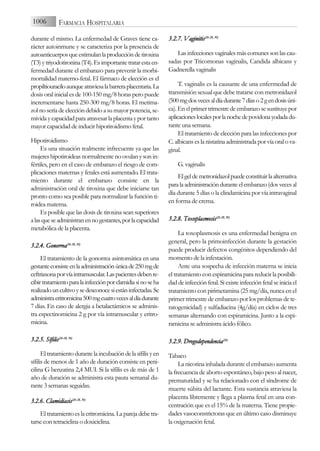 durante el mismo. La enfermedad de Graves tiene ca-
rácter autoinmune y se caracteriza por la presencia de
autoanticuerposqueestimulanlaproduccióndetiroxina
(T3)ytriyodotironina(T4).Esimportantetratarestaen-
fermedad durante el embarazo para prevenir la morbi-
mortalidad materno-fetal. El fármaco de elección es el
propiltiouraciloaunqueatraviesalabarreraplacentaria.La
dosis oral inicial es de 100-150 mg/8 horas pero puede
incrementarse hasta 250-300 mg/8 horas. El metima-
zol no sería de elección debido a su mayor potencia, se-
mividaycapacidadparaatravesarlaplacentayportanto
mayor capacidad de inducir hipotiroidismo fetal.
Hipotiroidismo
Es una situación realmente infrecuente ya que las
mujereshipotiroideasnormalmentenoovulanysonin-
fértiles, pero en el caso de embarazo el riesgo de com-
plicaciones maternas y fetales está aumentado. El trata-
miento durante el embarazo consiste en la
administración oral de tiroxina que debe iniciarse tan
pronto como sea posible para normalizar la función ti-
roidea materna.
Es posible que las dosis de tiroxina sean superiores
alasqueseadministranennogestantes,porlacapacidad
metabólica de la placenta.
3.2.4. G
Gonorrea(26-2
28, 3
30)
El tratamiento de la gonorrea asintomática en una
gestanteconsisteenlaadministraciónúnicade250mgde
ceftriaxonaporvíaintramuscular.Laspacientesdebenre-
cibirtratamientoparalainfecciónporclamidiasinoseha
realizadouncultivoysedesconocesiestáninfectadas.Se
administraeritromicina500mgcuatrovecesaldíadurante
7 días. En caso de alergia a betalactámicos se adminis-
tra espectinomicina 2 g por vía intramuscular y eritro-
micina.
3.2.5. S
Sífilis(26-2
28, 3
30)
Eltratamientodurantelaincubacióndelasífilisyen
sífilis de menos de 1 año de duración consiste en peni-
cilina G benzatina 2,4 MUI. Si la sífilis es de más de 1
año de duración se administra esta pauta semanal du-
rante 3 semanas seguidas.
3.2.6. C
Clamidiasis(26-2
28, 3
30)
Eltratamientoeslaeritromicina.Laparejadebetra-
tarse con tetraciclina o doxiciclina.
3.2.7. V
Vaginitis(26-2
28, 3
30)
Lasinfeccionesvaginalesmáscomunessonlascau-
sadas por Tricomonas vaginalis, Candida albicans y
Gadnerella vaginalis
T. vaginalis es la causante de una enfermedad de
transmisión sexual que debe tratarse con metronidazol
(500mgdosvecesaldíadurante7díaso2gendosisúni-
ca).Enelprimertrimestredeembarazosesustituyepor
aplicacioneslocalesporlanochedepovidonayodadadu-
rante una semana.
El tratamiento de elección para las infecciones por
C.albicanseslanistatinaadministradaporvíaoralova-
ginal.
G. vaginalis
Elgeldemetronidazolpuedeconstituirlaalternativa
paralaadministraciónduranteelembarazo(dosvecesal
día durante 5 días o la clindamicina por vía intravaginal
en forma de crema.
3.2.8. T
Toxoplasmosis(26-2
28, 3
30)
La toxoplasmosis es una enfermedad benigna en
general, pero la primoinfección durante la gestación
puede producir defectos congénitos dependiendo del
momento de la infestación.
Ante una sospecha de infección materna se inicia
el tratamiento con espiramicina para reducir la posibili-
daddeinfecciónfetal.Siexisteinfecciónfetalseiniciael
tratamiento con pirimetamina (25 mg/día, nunca en el
primer trimestre de embarazo por los problemas de te-
ratogenicidad) y sulfadiacina (4g/día) en ciclos de tres
semanas alternando con espiramicina. Junto a la espi-
ramicina se administra ácido fólico.
3.2.9. D
Drogodependencia(26)
Tabaco
La nicotina inhalada durante el embarazo aumenta
la frecuencia de aborto espontáneo, bajo peso al nacer,
prematuridad y se ha relacionado con el síndrome de
muerte súbita del lactante. Esta sustancia atraviesa la
placenta libremente y llega a plasma fetal en una con-
centración que es el 15% de la materna. Tiene propie-
dades vasoconstrictoras que en último caso disminuye
la oxigenación fetal.
1006 FARMACIA HOSPITALARIA
 