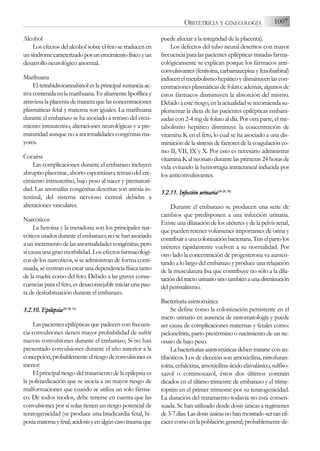 Alcohol
Los efectos del alcohol sobre el feto se traducen en
unsíndromecaracterizadoporuncrecimientofísicoyun
desarrollo neurológico anormal.
Marihuana
El tetrahidrocannabinol es la principal sustancia ac-
tiva contenida en la marihuana. Es altamente lipofílica y
atraviesa la placenta de manera que las concentraciones
plasmáticas fetal y materna son iguales. La marihuana
durante el embarazo se ha asociado a retraso del creci-
miento intrauterino, alteraciones neurológicas y a pre-
maturidad aunque no a anormalidades congénitas ma-
yores.
Cocaína
Las complicaciones durante el embarazo incluyen
abruptio placentae, aborto espontáneo, retraso del cre-
cimiento intrauterino, bajo peso al nacer y prematuri-
dad. Las anomalías congénitas descritas son atresia in-
testinal, del sistema nervioso central debidas a
alteraciones vasculares.
Narcóticos
La heroína y la metadona son los principales nar-
cóticosusadosduranteelembarazo;nosehanasociado
a un incremento de las anormalidades congénitas, pero
sí causa una gran morbilidad. Los efectos farmacológi-
cos de los narcóticos, si se administran de forma conti-
nuada, se centran en crear una dependencia física tanto
de la madre como del feto. Debido a las graves conse-
cuencias para el feto, es desaconsejable iniciar una pau-
ta de deshabituación durante el embarazo.
3.2.10. E
Epilepsia(26-2
28, 3
31)
Las pacientes epilépticas que padecen con frecuen-
cia convulsiones tienen mayor probabilidad de sufrir
nuevas convulsiones durante el embarazo. Si no han
presentado convulsiones durante el año anterior a la
concepción,probablementeelriesgodeconvulsioneses
menor.
El principal riesgo del tratamiento de la epilepsia es
la polimedicación que se asocia a un mayor riesgo de
malformaciones que cuando se utiliza un solo fárma-
co. De todos modos, debe tenerse en cuenta que las
convulsiones por sí solas tienen un riesgo potencial de
teratogenicidad (se produce una bradicardia fetal, hi-
poxiamaternayfetal,acidosisyenalgúncasotraumaque
puede afectar a la integridad de la placenta).
Los defectos del tubo neural descritos con mayor
frecuencia para las pacientes epilépticas tratadas farma-
cológicamente se explican porque los fármacos anti-
convulsivantes(fenitoína,carbamazepinayfenobarbital)
inducenelmetabolismohepáticoydisminuyenlascon-
centraciones plasmáticas de folato; además, algunos de
estos fármacos disminuyen la absorción del mismo.
Debido a este riesgo, en la actualidad se recomienda su-
plementar la dieta de las pacientes epilépticas embara-
zadas con 2-4 mg de folato al día. Por otra parte, el me-
tabolismo hepático disminuye la concentración de
vitamina K en el feto, lo cual se ha asociado a una dis-
minucióndelasíntesisdefactoresdelacoagulaciónco-
mo II, VII, IX y X. Por esto es necesario administrar
vitamina K al neonato durante las primeras 24 horas de
vida evitando la hemorragia intracraneal inducida por
los anticonvulsivantes.
3.2.11. I
Infección u
urinaria(26-2
28, 3
30)
Durante el embarazo se producen una serie de
cambios que predisponen a una infección urinaria.
Existe una dilatación de los uréteres y de la pelvis renal,
que pueden retener volúmenes importantes de orina y
contribuiraunacolonizaciónbacteriana.Traselpartolos
uréteres rápidamente vuelven a su normalidad. Por
otro lado la concentración de progesterona va aumen-
tando a lo largo del embarazo y produce una relajación
de la musculatura lisa que contribuye no sólo a la dila-
tacióndeltractourinariosinotambiénaunadisminución
del peristaltismo.
Bacteriuria asintomática
Se define como la colonización persistente en el
tracto urinario en ausencia de sintomatología y puede
ser causa de complicaciones maternas y fetales como:
pielonefritis, parto pretérmino o nacimiento de un ne-
onato de bajo peso.
Labacteriuriasasintomáticasdebentratarseconan-
tibióticos. Los de elección son amoxicilina, nitrofuran-
toína, cefalexina, amoxicilina-ácido clavulánico, sulfiso-
xazol o cotrimoxazol, éstos dos últimos contrain
dicados en el último trimestre de embarazo y el trime-
toprim en el primer trimestre por su teratogenicidad.
La duración del tratamiento todavía no está consen-
suada. Se han utilizado desde dosis únicas a regímenes
de3-7días.Lasdosisúnicasnohanmostradosertanefi-
cacescomoenlapoblacióngeneral,probablementede-
1007
OBSTETRICIA Y GINECOLOGÍA
 