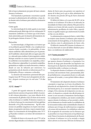 bidoalmayoraclaramientoporpartedeltractourinario
durante el embarazo.
Si la bacteriuria es persistente o recurrente se puede
aconsejar la administración del antibiótico a bajas do-
sisdurantetodoelembarazoparareducirlacolonización
bacteriana.
Cistitis aguda
La sintomatología de la cistitis aguda en una mujer
embarazada puede diferir algo de la no embarazada. El
tratamiento antibiótico es el mismo que el de la bacte-
riuria asintomática, pero la duración del tratamiento de-
be prolongarse durante al menos 5-7 días.
Pielonefritis
La sintomatología y el diagnóstico es el mismo que
en la población general. Debido a las complicaciones
materno-fetales asociadas a la pielonefritis, el trata-
miento antibiótico debe administrarse por vía parente-
ral.Elantibióticoseleccionadodebeserseguroparaelfe-
toyadecuadoparaerradicarelmicroorganismoaislado.
Siempre teniendo en cuenta el patrón de resistencias,
los antibióticos recomendados son: ampicilina, cefazo-
lina,ceftriaxonaopiperacilina.Laasociaciónampicilina-
gentamicinaseempleaconmuchafrecuenciayestaríain-
dicado en caso de infección por enterococo. La
gentamicina sería de elección en infecciones por E co-
li, Klebsiella o Proteus resistentes a cefazolina.
La duración del tratamiento parenteral debe pro-
longarse hasta 48-72 horas tras la desaparición de la fie-
bre y después continuar por vía oral entre 7-14 días
más.
3.2.12. A
Anemia(26-2
28)
A partir del segundo trimestre de embarazo, se
puede detectar anemia en la gestante debido al aumen-
to del volumen plasmático, y por tanto dilución de la
concentración de glóbulos rojos. El efecto de la anemia
sobre el embarazo es variable. El deterioro materno no
se observa hasta que la concentración de hemoglobina
desciende a 4-6 g/dl; concentraciones 8g/dl se rela-
cionan con pérdidas sanguíneas en el parto más abun-
dantes, recuperación más lenta y mayor estancia hospi-
talaria. La concentración de hemoglobina entre 10-11
g/dl pueden conducir a un retraso del crecimiento in-
trauterino.
El déficit de hierro es la causa de casi el 75% de las
anemiasdiagnosticadasenelembarazo.Lasnecesidades
diarias de hierro para una gestante son superiores al
aporte de la dieta, por lo que se debe administrar hie-
rro durante este periodo (60 mg de hierro elemental
tres veces al día).
El déficit de folatos es la causa del 20-22% de las
anemias en el embarazo. Si la dieta es la adecuada, las
necesidadesdefolatosestáncubiertas.Paraprevenirlos
defectos en el cierre del tubo neural se recomienda la
administración profiláctica de ácido fólico, especial-
menteenaquellasmujeresqueanteriormentehatenido
un hijo con este defecto.
La administración conjunta de hierro y ácido fólico
en mujeres sanas durante el embarazo para mejorar la
concentración de hemoglobina, no ha demostrado ser
tan efectiva como la administración de hierro sólo.
El déficit de vitamina B12 durante el embarazo só-
lo se ha observado en casos de hábitos dietéticos pecu-
liares o en síndromes de malabsorción.
3
3..2
2..1
13
3.. T
Tr
ra
as
st
to
or
rn
no
os
s p
ps
siic
co
os
so
om
má
át
tiic
co
os
s(
(2
26
6-2
28
8,, 3
32
2)
)
La depresión es el principal problema psiquiátrico
que aparece durante el embarazo y el puerperio. Los
factores de riesgo para desarrollar una depresión son:
historia previa de depresión, historial familiar, situación
social desfavorable o embarazo no deseado.
La depresión durante el embarazo se ha asociado a
un retraso del crecimiento fetal y prematuridad, debi-
doprobablementeaunagananciadepesonoadecuada
por parte de la madre y a unos pobres hábitos alimen-
ticios.
Eltratamientodeladepresiónduranteelembarazo
y puerperio es igual que en el resto de población. En
presencia de una depresión leve al inicio del embarazo
sin historia previa, no es necesario tratamiento farma-
cológico. Si los síntomas de la depresión son más acu-
sados y la duración se extiende más allá del primer tri-
mestre sí será necesario el tratamiento farmacológico.
Los antidepresivos tricíclicos, aún siendo considerados
seguros durante el embarazo, se han asociado a síndro-
medeabstinenciaenelreciénnacido.Losinhibidoresde
la monoaminooxidasa están contraindicados durante el
embarazo por el riesgo de malformaciones congénitas
y de retraso del crecimiento. Los inhibidores selectivos
de la recaptación de serotonina son los fármacos que
se prescriben con mayor frecuencia en la población ge-
neral. Hasta el momento, la administración de fluoxeti-
na durante el embarazo no se ha asociado a ningún
efecto adverso en el neonato. Del resto de fármacos de
1008 FARMACIA HOSPITALARIA
 