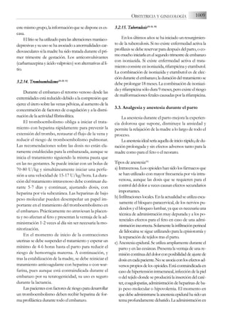 estemismogrupo,lainformaciónquesedisponeeses-
casa.
Ellitiosehautilizadoparalasalteracionesmaníaco-
depresivas y su uso se ha asociado a anormalidades car-
diovasculares si la madre ha sido tratada durante el pri-
mer trimestre de gestación. Los anticonvulsivantes
(carbamazepina y ácido valproico) son alternativas al li-
tio.
3.2.14. T
Tromboembolismo(26-2
28, 3
33)
Durante el embarazo el retorno venoso desde las
extremidadesestáreducidodebidoalacompresiónque
ejerce el útero sobre las venas pélvicas, al aumento de la
concentración de factores de coagulación y a la dismi-
nución de la actividad fibrinolítica.
El tromboembolismo obliga a iniciar el trata-
miento con heparina rápidamente para prevenir la
extensión del trombo, restaurar el flujo de la vena y
reducir el riesgo de tromboembolismo pulmonar.
Las recomendaciones sobre las dosis no están cla-
ramente establecidas para la embarazada, aunque se
inicia el tratamiento siguiendo la misma pauta que
en las no gestantes. Se puede iniciar con un bolus de
70-80 U/kg y simultáneamente iniciar una perfu-
sión a una velocidad de 15-17 U/kg/hora. La dura-
ción del tratamiento intravenoso debe continuar du-
rante 5-7 días y continuar, ajustando dosis, con
heparina por vía subcutánea. Las heparinas de bajo
peso molecular pueden desempeñar un papel im-
portante en el tratamiento del tromboembolismo en
el embarazo. Prácticamente no atraviesan la placen-
ta y no afectan al feto y presentan la ventaja de la ad-
ministración 1-2 veces al día sin ser necesaria la mo-
nitorización.
En el momento de inicio de la contracciones
uterinas se debe suspender el tratamiento y esperar un
mínimo de 4-6 horas hasta el parto para reducir el
riesgo de hemorragia materna. A continuación, y
tras la estabilización de la madre, se debe reiniciar el
tratamiento anticoagulante con heparina o con war-
farina, pues aunque está contraindicada durante el
embarazo por su teratogenicidad, su uso es seguro
durante la lactancia.
Laspacientesconfactoresderiesgoparadesarrollar
un tromboembolismo deben recibir heparina de for-
ma profiláctica durante todo el embarazo.
3.2.15. T
Tuberculosis(26-2
26, 3
30)
En los últimos años se ha iniciado un resurgimien-
to de la tuberculosis. Si no existe enfermedad activa la
profilaxis se debe reservar para después del parto, o co-
momuchoiniciarlaenelsegundotrimestredeembarazo
con isoniazida. Si existe enfermedad activa el trata-
miento consiste en isoniazida, rifampicina y etambutol.
La combinación de isoniazida y etambutol es de elec-
ciónduranteelembarazo;laduracióndeltratamientose
debe prolongar 18 meses. La combinación de isoniazi-
da y rifampicina sólo dura 9 meses, pero existe el riesgo
de malformaciones fetales causadas por la rifampicina.
3.3. Analgesia y anestesia durante el parto
La anestesia durante el parto mejora la experien-
cia dolorosa que supone, disminuye la ansiedad y
permite la relajación de la madre a lo largo de todo el
proceso.
Laanestesiaidealseríaaquelladeiniciorápido,dedu-
ración prolongada y sin efectos adversos tanto para la
madre como para el feto o el neonato.
Tipos de anestesia(26)
a) Intravenosa. Los opioides han sido los fármacos que
se han utilizado con mayor frecuencia por vía intra-
venosa, aunque las dosis que se requieren para el
control del dolor a veces causan efectos secundarios
importantes.
b) Infiltraciones locales. En la actualidad se utiliza esca-
samente el bloqueo paracervical, de los nervios pu-
dendos y el bloqueo lumbar, ya que es necesaria una
técnica de administración muy depurada y a los po-
tenciales efectos para el feto en caso de una admi-
nistraciónincorrecta.Solamentelainfiltraciónperineal
de lidocaína se sigue utilizando para la episiotomía y
la reparación de tejidos tras el parto.
c) Anestesia epidural. Se utiliza ampliamente durante el
parto y en las cesáreas. Presenta la ventaja de una re-
misióncontínuadeldolorconposibilidaddeajustede
dosisencadapaciente.Noseasociaconlosefectosad-
versospropiosdelosopioides.Estácontraindicadaen
caso de hipertensión intracraneal, infección de la piel
o del tejido donde se producirá la inserción del caté-
ter,coagulopatías,administracióndeheparinasdeba-
jo peso molecular o hipovolemia. El momento en
quedebeadministrarselaanestesiaepiduralhasidoun
tema profundamente debatido. La administración en
1009
OBSTETRICIA Y GINECOLOGÍA
 