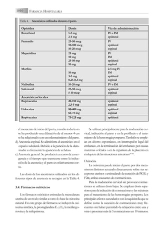 el momento de inicio del parto, cuando todavía no
se ha producido una dilatación de al menos 4 cm
se ha relacionado con un enlentecimiento del parto.
d) Anestesia espinal. Se administra el anestésico en el
espacio subdural. Debido a la punción de la dura-
madre es frecuente la aparición de cefaleas.
e) Anestesia general. Se producirá en casos de emer-
gencia y el tiempo que transcurre entre la induc-
ción de la anestesia y el parto es relativamente cor-
to.
Las dosis de los anestésicos utilizados en los di-
ferentes tipos de anestesia se recogen en la Tabla 4.
3.4. Fármacos oxitócicos
Los fármacos oxitócicos estimulan la musculatura
uterina de un modo similar a como lo hace la oxitocina
natural. En este grupo de fármacos se incluyen la oxi-
tocina sintética, la prostaglandina E1 y E2, la metilergo-
novina y la mifepristona.
Se utilizan principalmente para la maduración cer-
vical, inducción al parto y en la profilaxis y el trata-
miento de la hemorragia postparto. También se emple-
an en aborto espontáneo, en interrupción legal del
embarazo, en la terminación del embarazo por causas
maternas o fetales o en la expulsión de la placenta en
cualquiera de las situaciones anteriores(26-28)
.
Oxitocina
La oxitocina puede iniciar el parto por dos meca-
nismos distintos actuando directamente sobre sus re-
ceptoresuterinosoestimulandolasecrecióndePGE2 y
F2α, ambas causantes de contracciones.
Para la maduración cervical sin provocar contrac-
ciones se utilizan dosis bajas. Se emplean dosis supe-
riores para la inducción de contracciones y las máximas
para el tratamiento de las hemorragias postparto. Los
principalesefectossecundariossonlataquisistoliaquese
define como la sucesión de contracciones muy fre-
cuentes sin haber permitido la relajación entre una y
otra o presentar más de 5 contracciones en 10 minutos.
1010 FARMACIA HOSPITALARIA
Opioides Dosis Vía de administración
Butorfanol 1-2 mg IV o IM
2-4 mg epidural
Fentanilo 25-50 mcg IV
50-100 mcg epidural
10-20 mcg espinal
Meperidina 25 mg IV
50 mg IM
25-50 mg epidural
10 mg espinal
Morfina 2-5 mgIV
10 mg IM
3-5 mg epidural
0,25-0,3 mg espinal
Nalbufina 10-20 mg IV o IM
Sufentanil 25-50 mcg epidural
5-10 mcg espinal
Anestésicos locales
Bupivacaína 20-150 mg epidural
2,5-5 mg espinal
Lidocaína 80-400 mg epidural
60-75 mg espinal
Ropivacaína 75-125 mg epidural
Tabla 4. Anestésicos utilizados durante el parto.
 
