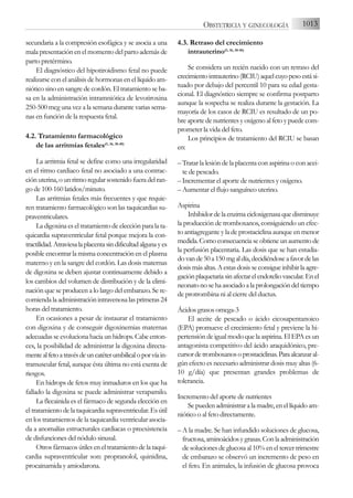 secundaria a la compresión esofágica y se asocia a una
mala presentación en el momento del parto además de
parto pretérmino.
El diagnóstico del hipotiroidismo fetal no puede
realizarse con el análisis de hormonas en el líquido am-
niótico sino en sangre de cordón. El tratamiento se ba-
sa en la administración intramniótica de levotiroxina
250-500 mcg una vez a la semana durante varias sema-
nas en función de la respuesta fetal.
4.2. Tratamiento farmacológico
de las arritmias fetales(5, 36, 38-40)
La arritmia fetal se define como una irregularidad
en el ritmo cardiaco fetal no asociado a una contrac-
ción uterina, o un ritmo regular sostenido fuera del ran-
go de 100-160 latidos/minuto.
Las arritmias fetales más frecuentes y que requie-
ren tratamiento farmacológico son las taquicardias su-
praventriculares.
La digoxina es el tratamiento de elección para la ta-
quicardia supraventricular fetal porque mejora la con-
tractilidad.Atraviesalaplacentasindificultadalgunayes
posible encontrar la misma concentración en el plasma
materno y en la sangre del cordón. Las dosis maternas
de digoxina se deben ajustar continuamente debido a
los cambios del volumen de distribución y de la elimi-
nación que se producen a lo largo del embarazo. Se re-
comienda la administración intravenosa las primeras 24
horas del tratamiento.
En ocasiones a pesar de instaurar el tratamiento
con digoxina y de conseguir digoxinemias maternas
adecuadas se evoluciona hacia un hidrops. Cabe enton-
ces, la posibilidad de administrar la digoxina directa-
mentealfetoatravésdeuncatéterumbilicaloporvíain-
tramuscular fetal, aunque ésta última no está exenta de
riesgos.
En hidrops de fetos muy inmaduros en los que ha
fallado la digoxina se puede administrar verapamilo.
La flecainida es el fármaco de segunda elección en
el tratamiento de la taquicardia supraventricular. Es útil
en los tratamientos de la taquicardia ventricular asocia-
da a anomalías estructurales cardiacas o preexistencia
de disfunciones del nódulo sinusal.
Otros fármacos útiles en el tratamiento de la taqui-
cardia supraventricular son: propranolol, quinidina,
procainamida y amiodarona.
4.3. Retraso del crecimiento
intrauterino(5, 36, 38-40)
Se considera un recién nacido con un retraso del
crecimientointrauterino(RCIU)aquelcuyopesoestási-
tuado por debajo del percentil 10 para su edad gesta-
cional. El diagnóstico siempre se confirma postparto
aunque la sospecha se realiza durante la gestación. La
mayoría de los casos de RCIU es resultado de un po-
bre aporte de nutrientes y oxígeno al feto y puede com-
prometer la vida del feto.
Los principios de tratamiento del RCIU se basan
en:
– Tratar la lesión de la placenta con aspirina o con acei-
te de pescado.
– Incrementar el aporte de nutrientes y oxígeno.
– Aumentar el flujo sanguíneo uterino.
Aspirina
Inhibidordelaenzimacicloxigenasaquedisminuye
la producción de tromboxanos, consiguiendo un efec-
to antiagregante y la de prostaciclina aunque en menor
medida.Comoconsecuenciaseobtieneunaumentode
la perfusión placentaria. Las dosis que se han estudia-
dovande50a150mgaldía,decidiéndoseafavordelas
dosismásaltas.Aestasdosisseconsigueinhibirlaagre-
gaciónplaquetariasinafectarelendoteliovascular.Enel
neonatonosehaasociadoalaprolongacióndeltiempo
de protrombina ni al cierre del ductus.
Ácidos grasos omega-3
El aceite de pescado o ácido eicosapentanoico
(EPA) promueve el crecimiento fetal y previene la hi-
pertensión de igual modo que la aspirina. El EPA es un
antagonista competitivo del ácido araquidónico, pre-
cursordetromboxanosoprostaciclinas.Paraalcanzaral-
gún efecto es necesario administrar dosis muy altas (6-
10 g/día) que presentan grandes problemas de
tolerancia.
Incremento del aporte de nutrientes
Se pueden administrar a la madre, en el líquido am-
niótico o al feto directamente.
– A la madre. Se han infundido soluciones de glucosa,
fructosa,aminoácidosygrasas.Conlaadministración
de soluciones de glucosa al 10% en el tercer trimestre
de embarazo se observó un incremento de peso en
el feto. En animales, la infusión de glucosa provoca
1013
OBSTETRICIA Y GINECOLOGÍA
 