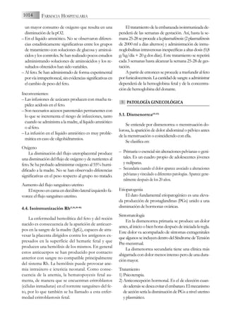 un mayor consumo de oxígeno que resulta en una
disminución de la pO2.
– En el líquido amniótico. No se observaron diferen-
cias estadísticamente significativas entre los grupos
de tratamiento con soluciones de glucosa y aminoá-
cidos y los controles. Se han realizado pocos estudios
administrando soluciones de aminoácidos y los re-
sultados obtenidos han sido variables.
– Al feto. Se han administrado de forma experimental
por vía intraperitoneal, sin evidencias significativas en
el cambio de peso del feto.
Inconvenientes:
– Las infusiones de azúcares producen con mucha ra-
pidez acidosis en el feto.
– Sonnecesariosaccesosparenteralespermanentescon
lo que se incrementa el riesgo de infecciones, tanto
cuando se administra a la madre, al líquido amniótico
o al feto.
– La infusión en el líquido amniótico es muy proble-
mática en caso de oligohidramnios.
Oxígeno
La disminución del flujo uteroplacental produce
una disminución del flujo de oxígeno y de nutrientes al
feto. Se ha probado administrar oxígeno al 55% humi-
dificado a la madre. No se han observado diferencias
significativas en el peso respecto al grupo no tratado.
Aumento del flujo sanguíneo uterino
El reposo en cama en decúbito lateral izquierdo fa-
vorece el flujo sanguíneo uterino.
4.4. Isoinmunización Rh(5,36,38-40)
La enfermedad hemolítica del feto y del recién
nacido es consecuencia de la aparición de anticuer-
pos en la sangre de la madre (IgG), capaces de atra-
vesar la placenta dirigidos contra los antígenos ex-
presados en la superfície del hematíe fetal y que
producen una hemólisis de los mismos. En general
estos anticuerpos se han producido por contacto
anterior con sangre no compatible principalmente
del sistema Rh. La hemólisis puede provocar ane-
mia intraútero e ictericia neonatal. Como conse-
cuencia de la anemia, la hematopoyesis fetal au-
menta, de manera que se encuentran eritroblastos
(células inmaduras) en el torrente sanguíneo del fe-
to, por lo que también se ha llamado a esta enfer-
medad eritroblastosis fetal.
Eltratamientodelaembarazadaisoinmunizadade-
penderá de las semanas de gestación. Así, hasta la se-
mana25-28seprocedealaplasmaféresis(2plasmaféresis
de 2000 ml a días alternos) y administración de inmu-
noglobulinasintravenosasinespecíficasaaltasdosis(0,8
g/kg/día + 20 g dos días). Este tratamiento se repetirá
cada 3 semanas hasta alcanzar la semana 25-28 de ges-
tación.
A partir de entonces se procede a trasfundir al feto
porfuniculocentesis.Lacantidaddesangreaadministrar
dependerá de la hemoglobina fetal y de la concentra-
ción de hemoglobina del donante.
PATOLOGÍA GINECOLÓGICA
5.1. Dismenorrea(41,42)
Se entiende por dismenorrea o menstruación do-
lorosa, la aparición de dolor abdominal o pélvico antes
de la menstruación o coincidiendo con ella.
Se clasifica en:
– Primaria o esencial sin alteraciones pelvianas o geni-
tales. Es un cuadro propio de adolescentes jóvenes
y nulíparas.
– Secundaria cuando el dolor aparece asociado a alteraciones
pelvianas y vinculado a diferentes patologías. Aparece gene-
ralmente después de los 20 años.
Etiopatogenia
El dato fundamental etiopatogénico es una eleva-
da producción de prostaglandinas (PGs) unido a una
disminución de hormonas ováricas.
Sintomatología
En la dismenorrea primaria se produce un dolor
antes, al inicio o bien horas después de iniciada la regla.
Este dolor va acompañado de síntomas extragenitales
quealgunosseincluyendentrodelSíndromedeTensión
Pre-menstrual.
La dismenorrea secundaria tiene una clínica más
abigarrada con dolor menos intenso pero de una dura-
ción mayor.
Tratamiento
1) Psicoterapia.
2) Anticoncepción hormonal. Es el de elección cuan-
doademássedeseaevitarelembarazo.Elmecanismo
de acción sería la disminución de PGs a nivel uterino
y plasmático.
5
1014 FARMACIA HOSPITALARIA
 