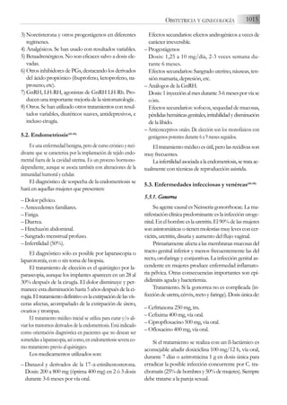 3) Noretisterona y otros progestágenos en diferentes
regímenes.
4) Analgésicos. Se han usado con resultados variables.
5) Betaadrenérgicos. No son eficaces salvo a dosis ele-
vadas.
6) Otros inhibidores de PGs, destacando los derivados
del ácido propiónico (ibuprofeno, ketoprofeno, na-
proxeno, etc).
7) GnRH, LH-RH, agonistas de GnRH LH-Rh. Pro-
ducen una importante mejoría de la sintomatología .
8) Otros. Se han utilizado otros tratamientos con resul-
tados variables, diuréticos suaves, antidepresivos, e
incluso cirugía.
5.2. Endometriosis(43-45)
Es una enfermedad benigna, pero de curso crónico y reci-
divante que se caracteriza por la implantación de tejido endo-
metrial fuera de la cavidad uterina. Es un proceso hormono-
dependiente, aunque se asocia también con alteraciones de la
inmunidad humoral y celular.
El diagnóstico de sospecha de la endometriosis se
hará en aquellas mujeres que presenten:
– Dolor pélvico.
– Antecedentes familiares.
– Fatiga.
– Diarrea.
– Hinchazón abdominal.
– Sangrado menstrual profuso.
– Infertilidad (50%).
El diagnóstico sólo es posible por laparascopia o
laparotomía, con o sin toma de biopsia.
El tratamiento de elección es el quirúrgico por la-
parascopia, aunque los implantes aparecen en un 28 al
30% después de la cirugía. El dolor disminuye y per-
manece esta disminución hasta 5 años después de la ci-
rugía.Eltratamientodefinitivoeslaextirpacióndelasvís-
ceras afectas, acompañado de la extirpación de útero,
ovarios y trompas.
El tratamiento médico inicial se utiliza para curar y/o ali-
viar los trastornos derivados de la endometriosis. Está indicado
como orientación diagnóstica en pacientes que no desean ser
sometidas a laparascopia, así como, en endometriosis severa co-
mo tratamiento previo al quirúrgico.
Los medicamentos utilizados son:
– Danazol y derivados de la 17-a-etiniltestosterona.
Dosis: 200 a 800 mg (óptima 400 mg) en 2 ó 3 dosis
durante 3-6 meses por vía oral.
Efectos secundarios: efectos androgénicos a veces de
carácter irreversible.
– Progestágenos
Dosis: 1,25 a 10 mg/día, 2-3 veces semana du-
rante 6 meses.
Efectos secundarios: Sangrado uterino, náuseas, ten-
sión mamaria, depresión, etc.
– Análogos de la GnRH.
Dosis:1inyecciónalmesdurante3-6mesesporvíasc
o im.
Efectos secundarios: sofocos, sequedad de mucosas,
pérdidashemáticasgenitales,irritabilidadydisminución
de la libido.
– Anticonceptivos orales. De elección son los monofásicos con
gestágenos potentes durante 6 a 9 meses seguidos.
El tratamiento médico es útil, pero las recidivas son
muy frecuentes.
Lainfertilidadasociadaalaendometriosis,setrataac-
tualmente con técnicas de reproducción asistida.
5.3. Enfermedades infecciosas y venéreas(46-50)
5.3.1. G
Gonorrea
Su agente causal es Neisseria gonorrhoeae. La ma-
nifestación clínica predominante es la infección uroge-
nital.Enelhombreeslauretritis.El90%delasmujeres
sonasintomáticasotienenmolestiasmuylevesconcer-
vicitis, uretritis, disuria y aumento del flujo vaginal.
Primariamenteafectaalasmembranasmucosasdel
tracto genital inferior y menos frecuentemente las del
recto, orofaringe y conjuntivas. La infección genital as-
cendente en mujeres produce enfermedad inflamato-
ria pélvica. Otras consecuencias importantes son epi-
didimitis aguda y bacteriemia.
Tratamiento. Si la gonorrea no es complicada (in-
feccióndeuretra,cérvix,rectoyfaringe).Dosisúnicade:
– Ceftriaxona 250 mg, im.
– Cefixima 400 mg, vía oral.
– Cipropfloxacino 500 mg, vía oral.
– Ofloxacino 400 mg, vía oral.
Si el tratamiento se realiza con un ß-lactámico es
aconsejable añadir doxiciclina 100 mg/12 h, vía oral,
durante 7 días o azitromicina 1 g en dosis única para
erradicar la posible infección concurrente por C. tra-
chomatis(25%dehombresy50%demujeres).Siempre
debe tratarse a la pareja sexual.
1015
OBSTETRICIA Y GINECOLOGÍA
 