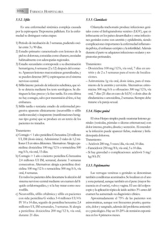 5.3.2. S
Sífilis
Es una enfermedad sistémica compleja causada
por la espiroqueta Treponema pallidum. En la enfer-
medad se distinguen varias etapas:
1) Periodo de incubación de 3 semanas, pudiendo osci-
lar entre 3 y 90 días.
2) Estadio primario: caracterizado con lesiones de la
pielnodolorosas,conocidascomochancro,asociadas
habitualmente con adenopatías regionales.
3) Estadio secundario: corresponde a su diseminación
hematógena, 6 semanas (2 a 12) después del contac-
to. Aparecen lesiones mucocutáneas generalizadas, y
se pueden detectar (40%) espiroquetas en el sistema
nervioso central.
4) Sífilislatente:periododeinfecciónsubclínica,quesó-
lo se detecta mediante los tests serológicos. Se dis-
tinguen la fase precoz y la fase tardía. En esta última
no hay contagio, salvo por transmisión al feto, si hay
embarazo.
5) Sífilis tardía o terciaria: estadio de enfermedad pro-
gresiva aparente clínicamente (neurosífilis o sífilis
cardiovascular) o inaparente (manifestaciones benig-
nas tipo goma) que se produce en un tercio de los
pacientes no tratados.
Tratamiento
a) Contagio<1año:penicilinaGbenzatina2,4millones
UI, IM (dosis única). Administrar 2 viales de 1,2 mi-
llonesUIensitiosdiferentes.Alternativas:Alergiaape-
nicilina: doxiciclina 100 mg/12 h o tetraciclina 500
mg/6 h, vía oral, 15 días.
b) Contagio > 1 año o incierto: penicilina G benzatina
2.4 millones UI IM, semanal, durante 3 semanas
consecutivas. Alternativas: alergia a penicilina: doxi-
ciclina 100 mg/12 h o tetraciclina 500 mg/6 h, vía
oral, 4 semanas.
Entodoslospacientesdebedescartarselaafeccióndel
sistema nervioso central mediante un examen del lí-
quido cefalorraquídeo, y si la hay tratar como neu-
rosífilis.
c) Neurosífilis, sífilis oftálmica y sífilis en pacientes
con sida: penicilina G sódica 3-4 millones UI/4 h
IV 10 a 14 días, seguido de penicilina benzatina 2,4
millones UI, IM semanales, 3 semanas. Si alergia
a penicilina: doxiciclina 200 mg/12 h, vía oral,
durante 21 días.
5.3.3. C
Clamidiasis
Chlamydia trachomatis produce infecciones geni-
tales como el linfogranuloma venéreo (LGV), que es
infrecuente en los países desarrollados y otras infeccio-
nes genitales como son uretritis y epididimitis, siendo
complicaciones importantes la enfermedad inflamato-
riapélvica,elembarazoectópicoylainfertilidad.Además
duranteelpartoseadquiereninfeccionesocularesyres-
piratorias perinatales.
Tratamiento:
– Doxiciclina 100 mg/12 h, vía oral, 7 días en ure-
tritis y de 2 a 3 semanas para el resto de localiza-
ciones.
– Azitromizina 1g vía oral, dosis única, para el trata-
miento de la uretritis y cervicitis. Alternativas: eritro-
micina 500 mg/6 h u ofloxacino 300 mg/12 h, vía
oral, 7 días (21 días en caso de LGV) o dosis altas de
clindamicina o amoxicilina, 2 semanas. Siempre debe
tratarse a la pareja sexual.
5.3.4. H
Herpes g
genital
ElvirusHerpessimplexpuedeocasionarlesionesge-
nitales (vesículas, pústulas o úlceras eritematosas) con
dolor intenso, prurito, disuria y secreción. Al extender-
se la infección puede aparecer fiebre, malestar y linfa-
denopatía dolorosa.
Tratamiento:
– Aciclovir 200 mg, 5 veces/día, vía oral, 10 días.
– Famciclovir 250 mg/8 h, vía oral, 5 a 10 días.
– Si hay gravedad o complicaciones: aciclovir 5 mg/
kg/8 h IV.
5.3.5. P
Papilomavirus
Las verrugas venéreas o genitales se denominan
tambiéncondilomasacuminados.Selocalizanenelano
y zona perianal, aunque también en el pene (mayor fre-
cuencia en el varón), vulva y vagina. El uso del colpos-
copioylaaplicacióntópicadeácidoacético3%antesdel
examen ha aumentado su diagnóstico clínico.
Aproximadamente el 75% de las pacientes son
asintomáticas, aunque son frecuentes prurito, quema-
zón, dolor y sangrado, además del problema antiestéti-
co y psicológico. Hay un 10-20% de remisión espontá-
nea en los 4 primeros meses.
1016 FARMACIA HOSPITALARIA
 