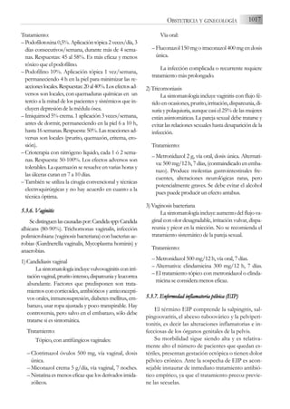 Tratamiento:
– Podofilotoxina0,5%.Aplicacióntópica2veces/día,3
días consecutivos/semana, durante más de 4 sema-
nas. Respuestas: 45 al 58%. Es más eficaz y menos
tóxico que el podofilino.
– Podofilino 10%. Aplicación tópica 1 vez/semana,
permaneciendo 4 h en la piel para minimizar las re-
accioneslocales.Respuestas:20al40%.Losefectosad-
versos son locales, con quemaduras químicas en un
tercio a la mitad de los pacientes y sistémicos que in-
cluyen depresión de la médula ósea.
– Imiquimod 5% crema. 1 aplicación 3 veces/semana,
antes de dormir, permaneciendo en la piel 6 a 10 h,
hasta16semanas.Respuesta:50%.Lasreaccionesad-
versas son locales (prurito, quemazón, eritema, ero-
sión).
– Crioterapia con nitrógeno líquido, cada 1 ó 2 sema-
nas. Respuesta: 50-100%. Los efectos adversos son
tolerables. La quemazón se resuelve en varias horas y
las úlceras curan en 7 a 10 días.
– También se utiliza la cirugía convencional y técnicas
electroquirúrgicas y no hay acuerdo en cuanto a la
técnica óptima.
5.3.6. V
Vaginitis
Sedistinguenlascausadaspor:Candidaspp:Candida
albicans (80-90%). Trichomonas vaginalis, infección
polimicrobiana (vaginosis bacteriana) con bacterias ae-
robias (Gardnerella vaginalis, Mycoplasma hominis) y
anaerobias.
1) Candidiasis vaginal
Lasintomatologíaincluyevulvovaginitisconirri-
taciónvaginal,pruritointenso,dispareuniayleucorrea
abundante. Factores que predisponen son trata-
mientos con corticoides, antibióticos y anticoncepti-
vos orales, inmunosupresión, diabetes mellitus, em-
barazo, usar ropa ajustada y poco transpirable. Hay
controversia, pero salvo en el embarazo, sólo debe
tratarse si es sintomática.
Tratamiento:
Tópico, con antifúngicos vaginales:
– Clotrimazol óvulos 500 mg, vía vaginal, dosis
única.
– Miconazol crema 5 g/día, vía vaginal, 7 noches.
– Nistatina es menos eficaz que los derivados imida-
zólicos.
Vía oral:
– Fluconazol 150 mg o itraconazol 400 mg en dosis
única.
La infección complicada o recurrente requiere
tratamiento más prolongado.
2) Tricomoniasis
La sintomatología incluye vaginitis con flujo fé-
tido en ocasiones, prurito, irritación, dispareunia, di-
suriaypolaquiuria,aunquecasiel25%delasmujeres
están asintomáticas. La pareja sexual debe tratarse y
evitar las relaciones sexuales hasta desaparición de la
infección.
Tratamiento:
– Metronidazol 2 g, vía oral, dosis única. Alternati-
va: 500 mg/12 h, 7 días, (contraindicado en emba-
razo). Produce molestias gastrointestinales fre-
cuentes, alteraciones neurológicas raras, pero
potencialmente graves. Se debe evitar el alcohol
pues puede producir un efecto antabus.
3) Vaginosis bacteriana
La sintomatología incluye aumento del flujo va-
ginal con olor desagradable, irritación vulvar, dispa-
reunia y picor en la micción. No se recomienda el
tratamiento sistemático de la pareja sexual.
Tratamiento:
– Metronidazol 500 mg/12 h, vía oral, 7 días.
– Alternativa: clindamicina 300 mg/12 h, 7 días.
– El tratamiento tópico con metronidazol o clinda-
micina se considera menos eficaz.
5.3.7. E
Enfermedad i
inflamatoria p
pélvica (
(EIP)
El término EIP comprende la salpingitis, sal-
pingoovaritis, el abceso tuboovárico y la pelviperi-
tonitis, es decir las alteraciones inflamatorias e in-
fecciosas de los órganos genitales de la pelvis.
Su morbilidad sigue siendo alta y es relativa-
mente alto el número de pacientes que quedan es-
tériles, presentan gestación ectópica o tienen dolor
pélvico crónico. Ante la sospecha de EIP es acon-
sejable instaurar de inmediato tratamiento antibió-
tico empírico, ya que el tratamiento precoz previe-
ne las secuelas.
1017
OBSTETRICIA Y GINECOLOGÍA
 