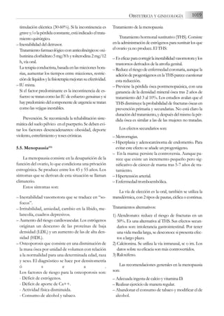 timulación eléctrica (30-60%). Si la incontinencia es
grave y/o la pérdida constante, está indicado el trata-
miento quirúrgico.
– Inestabilidad del detrusor.
Tratamiento farmacológico con anticolinérgicos: oxi-
butinina clorhidrato 5 mg/8 h y tolterodina 2 mg/12
h, vía oral.
La terapia conductista, basada en las micciones hora-
rias, aumentar los tiempos entre micciones, restric-
cióndelíquidosylafisioterapiamejoransuefectividad.
– IU mixta.
Si el factor predominante es la incontinencia de es-
fuerzosetratancomolasIUdeesfuerzogenuinasysi
haypredominiodelcomponentedeurgenciasetratan
como las vejigas inestables.
Prevención. Se recomienda la rehabilitación siste-
mática del suelo pélvico en el puerperio. Se deben evi-
tar los factores desencadenantes: obesidad, deporte
violento, estreñimiento y toses crónicas.
5.5. Menopausia(53)
La menopausia consiste en la desaparición de la
función del ovario, lo que condiciona una privación
estrogénica. Se produce entre los 45 y 55 años. Los
síntomas que se derivan de esta situación se llaman
climaterio.
Estos síntomas son:
– Inestabilidad vasomotora que se traduce en “so-
focos”.
– Irritabilidad, ansiedad, cambio en la líbido, me-
lancolía, cuadros depresivos.
– Aumento del riesgo cardiovascular. Los estrógenos
originan un descenso de las proteínas de baja
densidad (LDL) y un aumento de las de alta den-
sidad (HDL).
– Osteoporosis que consiste en una disminución de
la masa ósea por unidad de volumen con relación
a la normalidad para una determinada edad, raza
y sexo. El diagnóstico se hace por densitometría
ó s e a .
Los factores de riesgo para la osteoporosis son:
- Déficit de estrógenos.
- Déficit de aporte de Ca++.
- Actividad física disminuida.
- Consumo de alcohol y tabaco.
Tratamiento de la menopausia
Tratamiento hormonal sustitutivo (THS). Consiste
enlaadministracióndeestrógenosparasustituirlosque
el ovario ya no produce. El THS:
– Eseficazparacorregirlainestabilidadvasomotoraylos
trastornos derivados de la atrofia genital.
– Reduce el riesgo de enfermedad coronaria, aunque la
adicióndeprogestágenosenlaTHSparececuestionar
esta reducción.
– Previene la pérdida ósea postmenopaúsica, con una
ganancia de la densidad mineral ósea tras 2 años de
tratamiento del 3 al 10%. Los estudios avalan que el
THS disminuye la probabilidad de fracturas óseas en
prevención primaria y secundarias. No está claro la
duración del tratamiento, y después del mismo la pér-
dida ósea es similar a las de las mujeres no tratadas.
Los efectos secundarios son:
– Metrorragias.
– Hiperplasia y adenocarcinoma de endometrio. Para
evitar este efecto se añade un progestágeno.
– En la mama: persiste la controversia. Aunque pa-
rece que existe un incremento pequeño pero sig-
nificativo de cáncer de mama tras 5-7 años de tra-
tamiento.
– Hipertensión arterial.
– Enfermedad tromboembólica.
La vía de elección es la oral, también se utiliza la
transdérmica, con 2 tipos de pautas, cíclica o continua.
Tratamientos alternativos:
1) Alendronato: reduce el riesgo de fracturas en un
50%. Es una alternativa al THS. Sus efectos secun-
darios son: intolerancia gastrointestinal. Por tener
una vida media larga, se desconoce si presenta efec-
tos a largo plazo.
2) Calcitonina. Se utiliza la vía intranasal, sc o im. Los
datos sobre su eficacia son más controvertidos.
3) Raloxifeno.
Las recomendaciones generales en la menopausia
son:
– Adecuada ingesta de calcio y vitamina D.
– Realizar ejercicio de manera regular.
– Abandonar el consumo de tabaco y modificar el de
alcohol.
1019
OBSTETRICIA Y GINECOLOGÍA
 