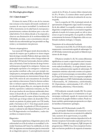 5.6. Oncología ginecológica
5.6.1. C
Cáncer d
de m
mama(54,55)
El cáncer de mama (CM) es uno de los tumores
más comunes en las mujeres del mundo occidental y el
causante de una mayor mortalidad. La incidencia de
CM se incrementa con la edad hasta la menopausia y
posteriormente continua elevándose pero a una velo-
cidad inferior. En la última década se ha empezado a
observar una disminución de la morbimortalidad del
CM debido, sin duda, a unos conocimientos más pro-
fundos de esta enfermedad que han permitido un diag-
nóstico y un tratamiento más precoces.
Factores etiopatogénicos
Las causas del CM siguen siendo desconocidas. La
mayoría de mujeres que lo padecen no tienen ningun
factorderiesgoconocido.Podemosdecirqueexistentres
grupos de factores incidentes sobre el riesgo relativo de
desarrollar CM: factores hormonales, factores ambien-
tales y de herencia. Entre los factores de riesgo hormo-
naldestacamoselpapeldelosestrógenos.Asípues,una
prolongada exposición a los estrógenos o situaciones
que puedan contribuir a ella, como por ejemplo me-
narquíaprecoz,menopausiatardía,nuliparidad,obesidad
en la postmenopausia, etc, incrementan el riesgo de pa-
decer CM a través de unos mecanismos de actuación
que todavía se desconocen. Entre los factores ambien-
tales se incluyen aspectos dietéticos, como un consu-
mo elevado de grasas, fibra, etc., una ingesta elevada de
alcohol, exposición a radiaciones ionizantes, etc. Pue-
de ser que muchos de estos factores ambientales deter-
minen el desarrollo de un CM debido a su influencia
enelperfilhormonal.Encuantoalfactorherencia,seha
observado que el riesgo relativo de desarrollar CM te-
niendo un pariente de primer grado con CM (madre,
padre o hermana) es de 1,7. Este riesgo puede aumen-
tar si dicho familiar ha padecido el CM en la premeno-
pausiaysiademáshasidobilateral.Solamenteel10%de
los CM diagnosticados son hereditarios y suelen des-
arrollarse en mujeres jóvenes.
Diagnóstico
Importanciacapitaltieneeldiagnósticoprecozdela
enfermedad con el fin de reducir su mortalidad. La So-
ciedad Americana del Cáncer ha establecido, en el año
2001,lassiguientesrecomendacionesparalaconsecución
de un diagnóstico precoz: 1) autoexploración mensual
a partir de los 20 años, 2) examen clínico trianual entre
los 20 y 30 años y 3) examen clínico anual a partir de
los 40 aconsejándose además, la realización de una ma-
mografía.
Ante la sospecha de CM, el principal método de
aproximación al diagnóstico sigue siendo la mamogra-
fia de alta calidad. La ecografía constituye un método
diagnóstico complementario. La resonancia magnética
aplicada al estudio de la mama puede ser útil en situa-
ciones en que la mamografía o la ecografía no definen
correctamentelaslesiones.Eldiagnósticodebesercon-
firmado mediante citología y/o biopsia.
Tratamiento de la enfermedad localizada
Carcinoma in situ (CIS). En el CIS ductal se realiza
mastectomíaotumorectomíaseguidaderadioterapia.En
elCISlobular,mastectomíaquepuedeserbilateralenpa-
cientes de alto riesgo.
CM precoz (estadios I y II). No existen diferencias
significativasencuantoasupervivenciaentrelamastec-
tomía total con disección de ganglios axilares (mastec-
tomía radical modificada) y la cirugía limitada (tumo-
rectomía, cuadrantectomía) seguida de radioterapia. El
tratamiento sistémico adyuvante consiste en la quimio-
terapia y en la hormonoterapia con tamoxifeno a dosis
de20mgaldíadurante5años.Losesquemasempleados
enquimioterapiason:CMF(Ciclofosfamida,metotraxate,
5-fluorouracilo), AC (Adriamicina y ciclofosfamida),
EC (Epirrubicina y ciclofosfamida), CAF o FAC (Ci-
clofosfamida, adriamicina, 5-fluorouracilo).
CM localmente avanzado (estadio III). No existen
pautas fijas. El primer paso en el tratmiento es la qui-
mioterapia combinada seguida de mastectomía total
con disección de ganglios linfáticos axilares. Puede rea-
lizarsetambién,quimioterapiapreoperatoriaconobjeto
de facicilitar el tratamiento quirúrgico.
Tratamiento del CM diseminado (estadio IV)
Las principales finalidades del tratamiento son la
paliacióndelossíntomasconunmejoríadelacalidadde
vida y aumento de la supervivencia, si es posible.
Laseleccióndelaterapiasistémicadependerádelosdi-
ferentes receptores hormonales expresados por los tu-
mores: ER (receptor de estrógenos), PgR (receptor de
progesterona)yHER-2/neu.Estosreceptoreshormo-
nalessonfactorespredictivosderespuestaaltratamien-
to.
1020 FARMACIA HOSPITALARIA
 