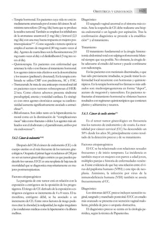 –Terapia hormonal. En pacientes cuya vida no está in-
mediatamenteamenzadaporelavancedelcáncer.Sead-
ministratamoxifeno(20mg/día)hastaqueseproduce
larecidivatumoral.Tambiénseempleanlosinhibidores
de la aromatasa: anastrozol (1 mg/día) y letrozol (2,5
mg/día)conunamuybuenarespuestaenmujerespos-
tmenopáusicas(56,57)
.Comosegundaoterceraopciónse
emplea el acetato de megestrol (40 mg cuatro veces al
día).Agentesdecuartalíneasonlafluoximesterona(10
mgcuatrovecesaldía)oeldietiletilbestrol(5mgtresve-
cesaldía).
–Quimioterapia. En pacientes con enfermedad que
amenacelavidaoconfracasoaltratamientohormonal.
Losagentesúnicosmásefectivossonladoxorrubicina
ylostaxanos(paclitaxelydocetaxel).Enlaterapiacom-
binada se utiliza CMF con prednisona, AC y FAC.
–Trastuzumab.Setratadeunaanticuerpomonoclonalútil
en pacientes cuyos tumores sobreexpresan el HER-
2/neu. Como efectos adversos presenta síndrome
pseudogripal, astenia y toxicidad cardiaca. Es sinérgi-
co con otros agentes citotóxicos aunque su cardioto-
xicidadaumentasignificativamenteasociadoaantraci-
clinas(58)
.
– Bifosfonatos. Son útiles tanto en la hipercalcemia tu-
moral como en la disminución de “complicaciones
óseas”talescomofracturasodolor.Losagentesmásuti-
lizadossonelclodronatoyelpamidronato,ambospor
víaendovenosa(59)
.
5.6.2.C
Cáncerd
dee
endometrio(55,60)
DespuésdelCMelcáncerdeendometrio(CE)ode
cuerpo uterino es el más frecuente de los tumores gine-
cológicos.OcuparíaelprimerlugarsiexcluimosalCMpor
noseruntumorginecológicoestrictoyaquepuedenpa-
decerlolosvarones.ElCEesunaneoplasiadebajatasade
mortalidad que se diagnostica mayoritariamente en mu-
jerespostmenopáusicas.
Factoresetiopatogénicos
La patogenia de este tumor está en relación con la
exposición a estrógenos sin la oposición de los proges-
tágenos. El riesgo de CE derivado de la exposición a es-
trógenos exógenos se incrementa de 4 a 8 veces. El ta-
moxifeno, estrógeno débil, se ha asociado a un
incrementodeCE.Entreotrosfactoresderiesgopode-
moscitar:laobesidad,lanuliparidad,lasreglasirregulares
ylascondicionesmédicascomolahipertensiónoladibetes
mellitus.
Diagnóstico
El sangrado vaginal anormal es el síntoma más co-
mún. Ante la sospecha de CE debe realizarse una biop-
sia endometrial o un legrado por aspiración. Tras la
confirmación diagnóstica se procede a la estadifica-
ción(61)
y al tratamiento.
Tratamiento
El tratamiento fundamental es la cirugía: histerec-
tomía abdominal total con salpingooforectomía bilate-
ral siempre que sea posible. No obstante, la cirugía de-
be adecuarse al estadio del tumor y puede combinarse
con radioterapia.
En las pacientes con metástasis diseminadas, o que
han sido previamente irradiadas, se puede tratar la en-
fermedad local recurrente con hormonas y quimiote-
rápicos. En la terapia hormonal los fármacos más utili-
zados son: medroxiprogesterona en forma “depot”,
acetato de megestrol y tamoxifeno. En pacientes re-
fractarias al tratamiento hormonal se obtienen buenos
resultadosconregímenesquimioterápicosquecontienen
platino y adriamicina y taxanos.
5.6.3. C
Cáncer d
de c
cuello u
uterino(55)
Es el tercer tumor ginecológico en frecuencia
tras los tumores de endometrio y de ovario. La mor-
talidad por cáncer cervical (CC) ha descendido un
50% desde los años 50, principalmente como resul-
tado de la detección precoz y de su tratamiento.
Factores etiopatogénicos
El CC se ha relacionado con relaciones sexuales
frecuentes y de inicio temprano. La incidencia es
también mayor en mujeres con partos a edad joven,
múltiples parejas e historia de enfermedades venére-
as. Existe evidencia de que hay una relación entre el vi-
rus del papiloma humano (VPH) y este tipo de neo-
plasia. Asimismo, la infección por virus de la
inmunodeficiecia humana (VIH) también se asocia
frecuentemente al CC.
Diagnóstico
Los síntomas del CC precoz incluyen secreción va-
ginal,sangradoymanchadopostcoital.ElCCenestadio
más avanzado se presenta con secreción vaginal malo-
liente, pérdida de peso o uropatía obstructiva.
El diagnóstico precoz se centra en la citología pe-
riódica, según la técnica de Papanicolau.
1021
OBSTETRICIA Y GINECOLOGÍA
 