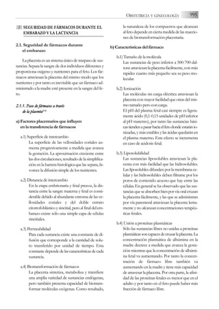 995
OBSTETRICIA Y GINECOLOGÍA
SEGURIDAD DE FÁRMACOS DURANTE EL
EMBARAZO Y LA LACTANCIA
2.1. Seguridad de fármacos durante
el embarazo
La placenta es un sistema único de traspaso de sus-
tancias. Separa la sangre de dos individuos diferentes y
proporciona oxígeno y nutrientes para el feto. Los fár-
macos atraviesan la placenta del mismo modo que los
nutrientes y por tanto es inevitable que un fármaco ad-
ministrado a la madre esté presente en la sangre del fe-
to.
2.1.1. P
Paso d
de f
fármacos a
a t
través
de l
la p
placenta(2-6
6)
a) Factores placentarios que influyen
en la transferencia de fármacos
a.1) Superficie de intercambio
La superficie de las vellosidades coriales au-
menta progresivamente a medida que avanza
la gestación. La aproximación creciente entre
las dos circulaciones, resultado de la simplifica-
ción en la barrera histológica que las separa, fa-
vorece la difusión simple de los nutrientes.
a.2) Distancia de intercambio
En la etapa embrionaria y fetal precoz, la dis-
tancia entre la sangre materna y fetal es consi-
derable debido al abundante estroma de las ve-
llosidades coriales y del doble estrato
citotrofoblástico y sincitial, pero al final del em-
barazo existe sólo una simple capa de células
sincitiales.
a.3) Permeabilidad
Para cada sustancia existe una constante de di-
fusión que corresponde a la cantidad de solu-
to transferido por unidad de tiempo. Esta
constantedependedelascaracterísticasdecada
sustancia.
a.4) Biotransformación de fármacos
La placenta sintetiza, metaboliza y transfiere
una amplia variedad de sustancias endógenas,
pero también presenta capacidad de biotrans-
formar moléculas exógenas. Como resultado,
la naturaleza de los compuestos que alcanzan
al feto depende en cierta medida de las reaccio-
nes de biotransformación placentaria.
b) Características del fármaco
b.1) Tamaño de la molécula
Las sustancias de peso inferior a 500-700 dal-
tons atraviesan la placenta fácilmente, con más
rapidez cuanto más pequeño sea su peso mo-
lecular.
b.2) Ionización
Las moléculas sin carga eléctrica atraviesan la
placenta con mayor facilidad que otras del mis-
mo tamaño pero con carga.
El pH del plasma fetal casi siempre es ligera-
mente ácido (0,1-0,15 unidades de pH inferior
al pH materno), por tanto las sustancias bási-
castiendenapasarhaciaelfetodondeestaránio-
nizadas, y más estables y las ácidas quedarán en
el plasma materno. Este efecto se incrementa
en caso de acidosis fetal.
b.3) Liposolubilidad
Las sustancias liposolubles atraviesan la pla-
centa con más facilidad que las hidrosolubles.
Las liposolubles difunden por la membrana ce-
lular y las hidrosolubles deben filtrarse por los
poros de contenido acuoso que hay entre las
células. En general se ha observado que las sus-
tanciasqueseabsorbenbienporvíaoralcruzan
la placenta fácilmente, y las que se administran
por vía parenteral atraviesan la placenta lenta-
mente y no alcanzan concentraciones terapéu-
ticas fetales.
b.4) Unión a proteínas plasmáticas
Sólo las sustancias libres no unidas a proteínas
plasmáticassoncapacesdecruzarlaplacenta.La
concentración plasmática de albúmina en la
madre decrece a medida que avanza la gesta-
ción mientras que la concentración de albúmi-
na fetal va aumentando. Por tanto la concen-
tración de fármaco libre también va
aumentando en la madre y tiene más capacidad
de atravesar la placenta. Por otra parte, la afini-
dad de las proteínas fetales es menor que en el
adulto y por tanto en el feto puede haber más
fracción de fármaco libre.
2
 