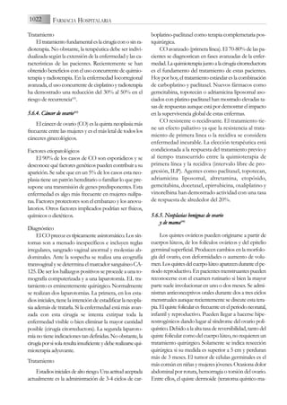 Tratamiento
Eltratamientofundamentaleslacirugíaconosinra-
dioterapia. No obstante, la terapéutica debe ser indivi-
dualizada según la extensión de la enfermedad y las ca-
racterísticas de las pacientes. Recientemente se han
obtenido beneficios con el uso concurrente de quimio-
terapia y radioterapia. En la enfermedad locorregional
avanzada,elusoconcurrentedecisplatinoyradioterapia
ha demostrado una reducción del 30% al 50% en el
riesgo de recurrencia(62)
.
5.6.4. C
Cáncer d
de o
ovario(63)
Elcáncerdeovario(CO)eslaquintaneoplasiamás
frecuente entre las mujeres y es el más letal de todos los
cánceres ginecológicos.
Factores etiopatológicos
El 90% de los casos de CO son esporádicos y se
desconocequéfactoresgenéticospuedencontribuirasu
aparición. Se sabe que en un 5% de los casos esta neo-
plasia tiene un patrón hereditario o familiar lo que pre-
supone una transmisión de genes predisponentes. Esta
enfermedad es algo más frecuente en mujeres nulípa-
ras. Factores protectores son el embarazo y los anovu-
latorios. Otros factores implicados podrían ser físicos,
químicos o dietéticos.
Diagnóstico
ElCOprecozestípicamenteasintomático.Lossín-
tomas son a menudo inespecíficos e incluyen reglas
irregulares, sangrado vaginal anormal y molestias ab-
dominales. Ante la sospecha se realiza una ecografía
transvaginal y se determina el marcador sanguíneo CA-
125. De ser los hallazgos positivos se procede a una to-
mografía computerizada y a una laparotomía. EL tra-
tamiento es eminentemente quirúrgico. Normalmente
se realizan dos laparotomías. La primera, en los esta-
dios iniciales, tiene la intención de estadificar la neopla-
sia además de tratarla. Si la enfermedad está más avan-
zada con esta cirugía se intenta extirpar toda la
enfermedad visible o bien eliminar la mayor cantidad
posible (cirugía citorreductora). La segunda laparoto-
mía no tiene indicaciones tan definidas. No obstante, la
cirugíaporsisolaresultainsuficienteydeberealizarsequi-
mioterapia adyuvante.
Tratamiento
Estadiosinicialesdealtoriesgo.Unaactitudaceptada
actualmente es la administración de 3-4 ciclos de car-
boplatino-paclitaxel como terapia complemetaria pos-
tquirúrgica.
CO avanzado (primera línea). El 70-80% de las pa-
cientes se diagnostican en fases avanzadas de la enfer-
medad.Laquimioterapiajuntoalacirugíacitorreductora
es el fundamento del tratamiento de estas pacientes.
Hoy por hoy, el tratamiento estándar es la combinación
de carboplatino y paclitaxel. Nuevos fármacos como
gemcitabina, topotecán o adriamicina liposomal aso-
ciados con platino-paclitaxel han mostrado elevadas ta-
sas de respuestas aunque está por demostrar el impacto
en la supervivencia global de estas enfermas.
CO resistente o recidivante. El tratamiento tie-
ne un efecto paliativo ya que la resistencia al trata-
miento de primera linea o la recidiva se considera
enfermedad incurable. La elección terapéutica está
condicionada a la respuesta del tratamiento previo y
al tiempo transcurrido entre la quimioterapia de
primera línea y la recidiva (intervalo libre de pro-
gresión, ILP). Agentes como paclitaxel, topotecan,
adriamicina liposomal, altretamina, etopósido,
gemcitabina, docetaxel, epirrubicina, oxaliplatino y
vinorelbina han demostrado actividad con una tasa
de respuesta de alrededor del 20%.
5.6.5. N
Neoplasias b
benignas d
de o
ovario
y d
de m
mama(64)
Los quistes ováricos pueden originarse a partir de
cuerpos lúteos, de los folículos ováricos y del epitelio
germinal superficial. Producen cambios en la morfolo-
gía del ovario, con deformidades o aumento de volu-
men.Losquistesdelcuerpolúteoaparecenduranteelpe-
riodoreproductivo.Enpacientesmenstruantespueden
reconocerse con el examen rutinario si bien la mayor
parte suele involucionar en uno o dos meses. Se admi-
nistran anticonceptivos orales durante dos a tres ciclos
menstruales aunque recientemente se discute esta tera-
pia.Elquistefolicularesfrecuenteenelperiodoneonatal,
infantil y reproductivo. Pueden llegar a hacerse hipe-
restrogénicos dando lugar al síndrome del ovario poli-
quístico.Debidoalaaltatasadereversibilidad,tantodel
quiste folicular como del cuerpo lúteo, no requieren un
tratamiento quirúrgico. Solamente se indica resección
quirúrgica si su medida es superior a 5 cm y perduran
más de 3 meses. El tumor de células germinales es el
máscomúnenniñasymujeresjóvenes.Ocasionadolor
abdominal por rotura, hemorragia o torsión del ovario.
Entre ellos, el quiste dermoide (teratoma quístico ma-
1022 FARMACIA HOSPITALARIA
 