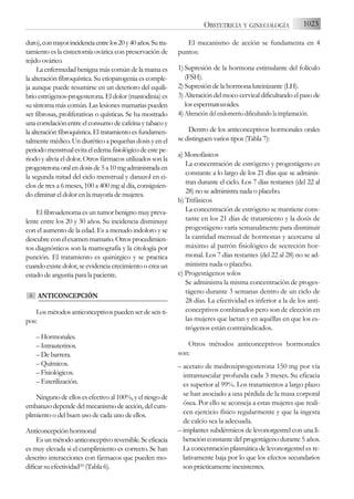 duro),conmayorincidenciaentrelos20y40años.Sutra-
tamiento es la cistectomía ovárica con preservación de
tejido ovárico.
La enfermedad benigna más común de la mama es
la alteración fibroquística. Su etiopatogenia es comple-
ja aunque puede resumirse en un deterioro del equili-
brio estrógenos-progesterona. El dolor (mastodinia) es
su síntoma más común. Las lesiones mamarias pueden
ser fibrosas, proliferativas o quísticas. Se ha mostrado
una correlación entre el consumo de cafeína y tabaco y
la alteración fibroquística. El tratamiento es fundamen-
talmente médico. Un diurético a pequeñas dosis y en el
periodomenstrualevitaeledemafisiológicodeestepe-
riodo y alivia el dolor. Otros fármacos utilizados son la
progesteronaoralendosisde5a10mgadministradaen
la segunda mitad del ciclo menstrual y danazol en ci-
clos de tres a 6 meses, 100 a 400 mg al día, consiguien-
do eliminar el dolor en la mayoría de mujeres.
El fibroadenoma es un tumor benigno muy preva-
lente entre los 20 y 30 años. Su incidencia disminuye
con el aumento de la edad. Es a menudo indoloro y se
descubre con el examen mamario. Otros procedimien-
tos diagnósticos son la mamografía y la citología por
punción. El tratamiento es quirúrgico y se practica
cuando existe dolor, se evidencia crecimiento o crea un
estado de angustia para la paciente.
ANTICONCEPCIÓN
Los métodos anticonceptivos pueden ser de seis ti-
pos:
– Hormonales.
– Intrauterinos.
– De barrera.
– Químicos.
– Fisiológicos.
– Esterilización.
Ninguno de ellos es efectivo al 100%, y el riesgo de
embarazo depende del mecanismo de acción, del cum-
plimiento o del buen uso de cada uno de ellos.
Anticoncepción hormonal
Esunmétodoanticonceptivoreversible.Seeficacia
es muy elevada si el cumplimiento es correcto. Se han
descrito interacciones con fármacos que pueden mo-
dificar su efectividad(26)
(Tabla 6).
El mecanismo de acción se fundamenta en 4
puntos:
1) Supresión de la hormona estimulante del folículo
(FSH).
2) Supresión de la hormona luteinizante (LH).
3) Alteración del moco cervical dificultando el paso de
los espermatozoides.
4) Alteración del endometrio dificultando la implantación.
Dentro de los anticonceptivos hormonales orales
se distinguen varios tipos (Tabla 7):
a) Monofásicos
La concentración de estrógeno y progestágeno es
constante a lo largo de los 21 días que se adminis-
tran durante el ciclo. Los 7 días restantes (del 22 al
28) no se administra nada o placebo.
b) Trifásicos
La concentración de estrógeno se mantiene cons-
tante en los 21 días de tratamiento y la dosis de
progestágeno varía semanalmente para disminuir
la cantidad mensual de hormonas y acercarse al
máximo al patrón fisiológico de secreción hor-
monal. Los 7 días restantes (del 22 al 28) no se ad-
ministra nada o placebo.
c) Progestágenos solos
Se administra la misma concentración de proges-
tágeno durante 3 semanas dentro de un ciclo de
28 días. La efectividad es inferior a la de los anti-
conceptivos combinados pero son de elección en
las mujeres que lactan y en aquéllas en que los es-
trógenos están contraindicados.
Otros métodos anticonceptivos hormonales
son:
– acetato de medroxiprogesterona 150 mg por vía
intramuscular profunda cada 3 meses. Su eficacia
es superior al 99%. Los tratamientos a largo plazo
se han asociado a una pérdida de la masa corporal
ósea. Por ello se aconseja a estas mujeres que reali-
cen ejercicio físico regularmente y que la ingesta
de calcio sea la adecuada.
– implantes subdérmicos de levonorgestrel con una li-
beración constante del progestágeno durante 5 años.
La concentración plasmática de levonorgestrel es re-
lativamente baja por lo que los efectos secundarios
son prácticamente inexistentes.
6
1023
OBSTETRICIA Y GINECOLOGÍA
 