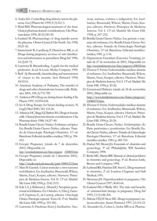 4. Audus KL. Controlling drug delivery across the pla-
centa. Eur J Pharm Sci 1999; 8 (3):161-5.
5. Ward RM. Pharmacological treatment of the fetus.
Clinical pharmacokinetic considerations. Clin Phar-
macokinet 1995; 28 (5):343-50.
6. Garland M. Pharmacology of drug transfer across
the placenta. Obstet Gynecol Clin North Am 1998;
25:21-42.
7. Sannerstedt R, Lundborg P, Danielsson BR, et al.
Drugs during pregnancy-an issue of risk classifica-
tion and information to prescribers. Drug Saf 1996;
14 (2):69-72.
8. Lawrence R. Breastfeeding. A guide for the medical
profession. 4a ed. St Louis: Mosby Company; 1994.
9. Ruff AJ. Breastmilk, breastfeeding and transmission
of viruses to the neonate. Sem Perinatol 1994;
18:510-6.
10. American Academy of Pediatrics. The transfer of
drugs and other chemicals into human milk. Pedia-
trics 2001; 108 (3):776-789.
11. AndersonPO.Druguseduringbreast-feeding.Clin
Pharm 1991; 10:594-624.
12. Ito S. Drug therapy for breast-feeding women. N
Engl J Med 2000; 343: 118-26.
13. AtkinsonHC,BeggEJ,DarlowBA.Drugsinhuman
milk. Clinical pharmacokinetic considerations. Clin
Pharmacokinet 1988; 14:217-40.
14. Botella Llusía-Clavero Núñez. Embarazo ectópico.
En: Botella Llusía-Clavero Núñez, editores. Trata-
do de Ginecología: Patología Obstétrica. 11ª ed.
Barcelona:Editorialcientífico-médica;1981;p.394-
412.
15. Ectopic Pregnancy (citado de 7 de diciembre
2001). Disponible en:
http://www.familyinternet.com/fisites/pregcom /03080010.htm
16. Ectopic Pregnancy (citado de 1 diciembre 2001).
Disponible en:
http://medic.med.uth.tmc.edu/path/00001215.htm
17. Marc B. Garnick. Cáncer testicular y otros tumores
trofoblásticos. En: Isselbacher, Braunwald, Wilson,
Martin, Fauci, Kusper, editores. Harrison. Princi-
pios de Medicina Interna. Vol. II. 13ª ed. Madrid.
Mc Graw Hill; 1994; p. 2142-2151.
18. Solé LA, J. Bellmunt J, Albanell J. Neoplasia gesta-
cional trofoblástica. En: Ordoñez A, Feliu J, Zamo-
ra P, Espinosa E, de CastroJ, editores. Oncología
Clínica: Patología especial. Tomo II. 2ª ed. Madrid.
Mc Graw Hill. 1999; p. 353-360.
19. Lawrence S. Friedman/Kurt J. Isselbacher. Ano-
rexia, naúseas, vómitos e indigestión. En: Issel-
bacher, Braunwald, Wilson, Martin, Fauci, Kus-
per, editores. Harrison. Principios de Medicina
Interna. Vol. I. 13ª ed. Madrid: Mc Graw Hill.
1994; p. 247-252.
20. Botella Llusía-Clavero Núñez. Las gestosis o toxe-
mias del embarazo. En: Botella Llusía-Clavero Nú-
ñez, editores. Tratado de Ginecología: Patología
Obstétrica. 11ª ed. Barcelona. Editorial científico-
médica; 1981. p. 5-16.
21. Hyperemesis Gravidum (Excessive Vomiting) (ci-
tado de 27 de noviembre de 2001). Disponible en:
http://www.familyinternet.com/fisites/pregcom/o3080020.htm
22. Thomas F. Fernis. Enfermedades médicas durante
el embarazo. En: Isselbacher, Braunwald, Wilson,
Martin, Fauci, Kusper, editores. Harrison. Princi-
piosdeMedicinaInterna.Vol.I.13ªed.Madrid.Mc
Graw Hill. 1994; p. 20-26.
23. Gestacional Diabetes (citado de 24 de noviembre
2001). Disponible en:
http://www.familyinternet.com/fisites/pregcom/
03080070.htm.
24. Thomas F. Fernis. Enfermedades médicas durante
el embarazo. En: Isselbacher, Braunwald, Wilson,
Martin, Fauci, Kusper, editores. Harrison. Princi-
piosdeMedicinaInterna.Vol.I.13ªed.Madrid.Mc
Graw Hill. 1994; p. 20-26.
25. Botella Llusía-Clavero Núñez. Embriopatías (4):
Parto pretérmino y posttérmino. En: Botella Llu-
sía-ClaveroNúñez,editores.TratadodeGinecología:
Patología Obstétrica. 11ª ed. Barcelona. Editorial
científico-médica. 1981; p. 285-310.
26. Hacker NF, Moore JG. Essentials of obstetrics and
gynecology. 3ª ed. Philadelphia: WB Saunders
Company; 1998.
27. RivlinME,MartinRW.Manualof clinicalproblems
in obstetrics and gynecology. 4ª ed. Boston: Little,
Brown and Company; 1994.
28. LedwardRS,HawkinsDF,SternL.Drugtreatment
in obstetrics. 2ª ed. London: Chapman and Hall
Medical; 1991.
29. Mestman JH. Hyperthyroidism in pregnancy. Clin
Obstet Gynecol 1997; 40:45-64.
30. Garland SM, O’Reilly MA. The risks and benefits
of antimicrobial therapy in pregnancy. Drug Saf
1995; 13 (3):188-205.
31. Malone FD, D’Alton ME. Drugs in pregnancy: an-
ticonvulsivants. Semin Perinatol 1997; 21:114-23.
32. Alexander LL, Cohen L, Szuba MP, et al. Pharma-
1028 FARMACIA HOSPITALARIA
 