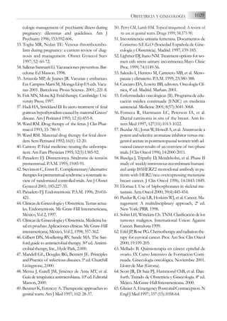 cologic management of psychiatric illness during
pregnancy: dilemmas and guidelines. Am J
Psychiatry 1996; 153:592-606.
33. Toglia MR, Nolan TE. Venous thromboembo-
lism during pregnancy: a current review of diag-
nosis and management. Obstet Gynecol Surv
1997; 52: 60-72.
34. SallerasSanmartíLl.Vacunacionespreventivas.Bar-
celona: Ed Masson. 1998.
35. Arrazola MP, de Juanes JR. Vacunas y embarazo.
En: Campins Martí M, Moraga Llop FA eds. Vacu-
nas 2001. Barcelona: Prous Science. 2001; 221-8.
36. Fisk MN, Moise KJ. Fetal therapy. Cambridge: Uni-
versity Press; 1997.
37. Hadi HA, Strickland D. In utero treatment of fetal
goitroushypothyroidismcausedbymaternalGraves’
disease. Am J Perinatol 1995; 12 (6):455-8.
38. Ward RM. Drug therapy of the fetus. J Clin Phar-
macol 1993; 33: 780-9.
39. Ward RM. Maternal drug therapy for fetal disor-
ders. Sem Perinatol 1992; 16(1): 12-20.
40. Camosy P. Fetal medicine: treating the unbornpa-
tient. Am Fam Physician 1995; 52(5):1385-92.
41. Panadero FJ. Dismenorrea. Síndrome de tensión
premenstrual. P.A.M. 1995; 19:85-91.
42. Stevinson C, Ernst E. Complementary/alternative
therapiesforpremenstrualsyndrome:asystematicre-
view of randomized controlled trials. Am J Obstet
Gynecol 2001; 185:227-35.
43. Panadero FJ. Endometriosis. P.A.M. 1996; 20:416-
421.
44. Clínicas de Ginecología y Obstetricia. Temas actua-
les. Endometriosis. Mc Graw-Hill Interamericana,
México, Vol 2, 1997.
45. Clínicas de Ginecología y Obstetricia. Medicina ba-
sal en pruebas: Aplicaciones clínicas. Mc Graw-Hill
interamericana, México, Vol 2, 1998; 357-362.
46. Gilbert DN, Moellering RV, Sande MA. The San-
ford guide to antimicrobial therapy. 30ª ed. Antimi-
crobial therapy, Inc., Hyde Park, 2.000.
47. Mandell GL, Douglas RG, Bennett JE. Principles
and Practice of infectious diseases. 5ª ed. Churchill
Livingstone, 2.000.
48. Mensa J, Gatell JM, Jiménez de Anta MT, et al.
Guíadeterapéuticaantimicrobiana.10ªed.Editorial
Masson, 2000.
49. Beutner K, Ferenczy A. Therapeutic approaches to
genital warts. Am J Med 1997; 102: 28-37.
50. Perry CM, Lamb HM. Topical imiquimod: A review of
its use in genital warts. Drugs 1999; 58:375-90.
51. Incontinencia urinaria femenina. Documentos de
Consenso S.E.G.O (Sociedad Española de Gine-
cología y Obstetricia). Madrid. 1997; 159-185.
52. Lightner DJ, Itano NM. Treatment options for wo-
men eith stress urinary incontinence.Mayo Clinic
Proc. 1999; 74:1149-56.
53. Salcedo I, Herrero M, Carretero MB, et al. Meno-
pausia y climaterio. P.A.M. 1999; 23:380-388.
54. Casciato DA, Lowitz BB, editores. Oncología Clí-
nica, 4ª ed. Madrid. Marban. 2001.
55. Enfermedades oncológicas (II). Programa de edu-
cación médica continuada (ENIC) en medicina
asistencial. Medicine 2001; 8(57):3041-3068.
56. Fonseca R, Hartmann LC, Peterson IA, et al.
Ductal carcinoma in situ of the breast. Ann In-
tern Med 1997; 127(11):1013-1022.
57. Buzdar AU, Jonat W, Howell A, et al. Anastrozole a
potent and selective aromatase inhibitor versus me-
gestrol acetate in postmenopausal women with ad-
vanced cancer results of an overview of two phase
trials. J Clin Oncol 1996; 14:2000-2011.
58. Baselga J, Tripathy D, Mendelsohn, et al. Phase II
study of weekly intravenous recombinant humani-
zed antip I85HERZ2 monoclonal antibody in pa-
tients with HER2/neu overexpressing metastasic
breast cancer. J Clin Oncol 1996; 14:1843-1849.
59. Elomaa I. Use of biphosphonates in skeletal me-
tastasis. Acta Oncol 2000; 39(4):445-454.
60. Pazdur R, Coia LR, Hoskins WJ, et al. Cancer. Ma-
nagement: A multidisciplinary approach, 2ª ed.
New York: PRR. 1998.
61. SobinLH,WittekinsCh.TNM.Clasificacióndelos
tumores malignos. International Union Against
Cancer. Barcelona 1999.
62. EifelJP,RosePG.Chemotherapyandradiationthe-
rapy for cervical cancer. Proc Am Soc Clin Oncol
2000; 19:199-205.
63. Mellado B. Quimioterapia en cáncer epitelial de
ovario. IX Curso Intensivo de Formación Conti-
nuada. Ginecología oncológica. Noviembre 2001.
Lloret de Mar (Girona).
64. Scott JR, Di Saia PJ, Hammond ChB, et al. Dan-
forth. Tratado de Obstetricia y Ginecología. 8ª ed.
Méjico. McGraw-Hall Interamericana. 2000.
65. Glasier A. Emergency Postcoital Contraception. N
Engl J Med 1997; 337 (15):1058-64.
1029
OBSTETRICIA Y GINECOLOGÍA
 