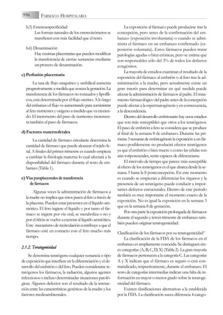 b.5) Estereoespecificidad
Las formas naturales de los estereoisómeros se
transfieren con más facilidad que el resto.
b.6) Desaminación
Hayenzimasplacentariasquepuedenmodificar
la transferencia de ciertas sustancias mediante
un proceso de desaminación.
c) Perfusión placentaria
La tasa de flujo sanguíneo y umbilical aumenta
progresivamenteamedidaqueavanzalagestación.La
transferencia de los fármacos no ionizados y lipofíli-
cos, está determinada por el flujo uterino. A lo largo
delembarazoelflujovaaumentandoparasuministrar
al feto nutrientes y oxígeno a medida que va crecien-
do. El incremento del paso de nutrientes incremen-
ta también el paso de fármacos.
d) Factores maternofetales
La cantidad de fármaco circulante determina la
cantidad de fármaco que puede alcanzar el tejido fe-
tal. A finales del primer trimestre es cuando empieza
a cambiar la fisiología materna lo cual afectará a la
disponibilidad del fármaco durante el resto de em-
barazo (Tabla 1).
e) Víasparaplacentalesdetransferencia
defármacos
Algunas veces la administración de fármacos a
lamadrenoimplicaqueéstospasenalfetoatravésde
la placenta. Pueden estar presentes en el líquido am-
niótico. El feto ingiere el líquido y por tanto el fár-
maco se ingiere por vía oral, se metaboliza o no y
por el riñón se vuelve a excretar al líquido amniótico.
Este mecanismoderecirculacióncontribuyeaqueel
fármaco esté en contacto con el feto mucho más
tiempo.
2.1.2. T
Teratogenicidad
Se denomina teratógeno cualquier sustancia o tipo
de exposición que interfiere en la diferenciación y el de-
sarrollo del embrión o del feto. Pueden considerarse te-
ratógenos los fármacos, la radiación, algunos agentes
infecciosos o incluso determinadas situaciones patoló-
gicas. Algunos defectos son el resultado de la interac-
ción entre las características genéticas de la madre y los
factores medioambientales.
La exposición al fármaco puede producirse tras la
concepción, pero antes de la confirmación del em-
barazo (exposición involuntaria) o cuando se admi-
nistra el fármaco en un embarazo confirmado (ex-
posición voluntaria). Estos fármacos pueden tratar
patologías agudas o bien crónicas, pero se estima que
son responsables sólo del 3% de todos los defectos
congénitos.
La mayoría de estudios examinan el resultado de la
exposición del fármaco al embrión o al feto tras la ad-
ministración a la madre, pero actualmente existe un
gran interés para determinar en qué medida puede
afectar la administración de fármacos al padre. El trata-
mientofarmacológicodelpadreantesdelaconcepción
puede afectar a la espermatogénesis y en consecuencia,
a la descendencia.
Dentrodeldesarrolloembrionariohayunosestadios
que son más susceptibles que otros a los teratógenos.
El paso de embrión a feto se considera que se produce
al final de la semana 8 de embarazo. Durante las pri-
meras3semanasdeembriogénesislaexposiciónaunfár-
maco posiblemente no producirá efectos teratógenos
ya que el embrión o bien muere o como las células son
aún totipotenciales, serán capaces de diferenciarse.
El intervalo de tiempo que parece más susceptible
al efecto de los teratógenos es el que abarca desde la se-
mana 3 hasta la 8 postconcepción. En este momento
es cuando se empiezan a diferenciar los órganos y la
presencia de un teratógeno puede conducir a impor-
tantes defectos estructurales. Dentro de este periodo
también es muy importante el momento exacto de la
exposición. No es igual la exposición en la semana 3
que en la semana 8 de gestación.
Porotrapartelaexposiciónprolongadadefármacos
durante el segundo y tercer trimestre de embarazo tam-
bién pueden originar teratogenicidad.
Clasificación de los fármacos por su teratogenicidad(7)
La clasificación de la FDA de los fármacos en el
embarazo es ampliamente conocida. Se distinguen cin-
co categorías (A, B, C, D, X) (Tabla 2). La gran mayoría
de fármacos pertenecen a la categoría C. Las categorías
A y X indican que el fármaco es seguro o está con-
traindicado, respectivamente, durante el embarazo. El
resto de categorías intermedias indican una falta de in-
formación en mayor o menor grado sobre la teratoge-
nicidad del fármaco.
Existen clasificaciones alternativas a la establecida
por la FDA. La clasificación sueca diferencia 4 catego-
996 FARMACIA HOSPITALARIA
 
