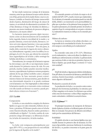 Se han citado numerosas ventajas de la lactancia
materna, entre las que destacan la mejor unión afectiva
con el hijo, protección de la madre frente a nuevos em-
barazos (variable en función del tiempo transcurrido
desde el parto), disminución del riesgo de cáncer de
mama y es un método de alimentación económico. En
el hijo disminuye el riesgo de obesidad, de diabetes, y
presenta una menor incidencia de procesos alérgicos,
infecciosos y de muerte súbita(8)
.
La lactancia materna presenta algún inconve-
niente: existe un desconocimiento de la cantidad de
leche ingerida, limita la movilidad de la madre y se
pueden eliminar, a través de la leche, fármacos y tó-
xicos así como algunas bacterias y virus que pueden
causar problemas en el lactante(9)
. Por otra parte, la
madre debe controlar la ingesta de ciertos alimen-
tos, habitualmente vegetales, como la coliflor, los es-
párragos, la col y los ajos, que alteran las caracterís-
ticas organolépticas de la leche y debe restringir las
bebidas alcohólicas o estimulantes.
Naturalmente, las ventajas de la lactancia superan
las desventajas y por ello es tan importante mante-
nerla durante los primeros meses de vida. En este
periodo, muchas madres pueden necesitar medica-
mentos, especialmente la primera semana postparto,
además de las que deban recibirlos antes y después
del embarazo. Se hace necesario poseer conoci-
mientos básicos de farmacocinética, para decidir en
una determinada situación si se puede continuar
con la lactancia o no. Tan inapropiado es discontinuar
la lactancia cuando no es necesario como continuar
con ella cuando un fármaco se excreta y puede pro-
ducir efectos tóxicos en el neonato(10)
.
2.2.1. L
La l
leche
Composición
La leche es una emulsión compleja de distintos
lípidos en agua con sales minerales, hidratos de car-
bono y proteínas. El fármaco puede estar en la leche
como fracción disuelta, fracción unida a proteínas o
solubilizado en lípidos(8)
. La leche cambia de com-
posición a largo del tiempo y se diferencia el calos-
tro, la leche de transición y la leche madura.
Agua
La leche está compuesta principalmente por
agua (85%-95%) y esta proporción no está influida
por la ingesta de líquidos en la madre(8)
.
Proteínas
El contenido proteico en la leche de mujer es de al-
rededordel0,8%-0,9%,muchomenorqueelplasmático.
Enelcalostro,elcontenidoenproteínaspuedesermásdel
doble, debido a un incremento en la permeabilidad ca-
pilarqueseproduceenlasprimerashoraspostparto.En
lospartosprematuros,elcontenidoproteicodelalechees
superior al que le correspondería en un parto a término.
Lamalnutriciónmaternanoinfluyeenelcontenidopro-
teico(8)
.
Hidratosdecarbono
La lactosa se sintetiza en las células alveolares y es
responsabledelaosmolaridaddelaleche.Suconcentra-
cióntampocoestáinfluidaporlamalnutrición(8)
.
Lípidos
Su contenido varía entre el 2%-3,3%. Disminuye
conlamalnutriciónyvaríaconladieta.Loslípidosnose
distribuyenuniformementeenlaleche.Laprimeraleche
quesuccionaelniñoesmásricaenproteínaylactosayla
final en lípidos, que puede llegar a contener 2-3 veces
máscantidad(8)
.
pH
ElpHdelalecheesligeramenteinferioraldelplasma.
EstepHafectaalaexcrecióndefármacos,actividaddelas
enzimas, función leucocitaria y actividad funcional del
tractodigestivodellactante(8)
.
Producciónyeyeccióndelaleche
La producción de leche y su eyección están contro-
ladaspordoshormonas,laprolactinaylaoxitocinaypor
elflujosanguíneoenlamama.Losfármacosqueactúan
sobreestasdoshormonasosobreelflujosanguíneoma-
marioestimularánoinhibiránlasecreciónláctea.
2.2.2. E
El f
fármaco(11-1
13)
El principal mecanismo de transporte de fármacos
desdeelplasmaalalecheesladifusiónpasivadelaforma
libre no ionizada. Este proceso de difusión está influen-
ciadoporlascaracterísticasdelfármaco.
Solubilidad
El epitelio alveolar es una barrera lipídica muy per-
meable durante los primeros días de lactancia. Los fár-
macos liposolubles atraviesan fácilmente la membrana
del alvéolo y se pueden concentrar en la parte grasa de
laleche.
998 FARMACIA HOSPITALARIA
 