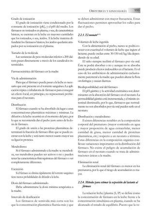 Grado de ionización
El grado de ionización viene condicionado por la
constante de ionización (pK), y el pH del medio. Los
fármacosnoionizadosenplasma,osea,decaracterísticas
básicas, se excretan en la leche en mayores cantidades
que los ionizados, o sea, ácidos. A la leche materna di-
fundiránlosfármacosbásicos,losácidosquedaránatra-
pados por su ionización en el plasma.
Tamaño de la molécula
Las sustancias de peso molecular inferior a 200 dal-
tons pasan directamente a través de los canalículos in-
tersticiales.
Farmacocinética del fármaco en la madre
Vía de administración
Para que el fármaco pueda pasar a la leche es nece-
sarioqueestépresenteeneltorrentesanguíneo.Laapli-
cación tópica o inhalatoria de fármacos para conseguir
un efecto local, en principio, no representará proble-
mas para el neonato.
Distribución
El fármaco cuando se ha absorbido da lugar a unas
concentraciones plasmáticas máximas y mínimas. La
difusión a la leche ocurrirá en el momento del pico, por
lo que se recomienda dar el pecho justo antes de la do-
sis de fármaco.
El grado de unión a las proteínas plasmáticas de-
terminará la fracción de fármaco libre que se puede ex-
cretar con la leche y será tanto menor cuanto mayor sea
su ligazón proteica.
Metabolismo
Si el fármaco administrado a la madre se metaboli-
za, sus metabolitos pueden ser activos o no y pueden
tener las características fisicoquímicas del fármaco o ser
completamente diferentes.
Excreción
Sielfármacoseeliminarápidamentedeltorrentesanguíneo
tiene menos probabilidades de difundir a la leche.
Dosis del fármaco administrado
Debe administrarse la dosis mínima terapéutica a
la madre.
Intervalo de dosificación
Los fármacos de semivida más corta son los
que la concentración plasmática fluctúa más y que
se deben administrar con mayor frecuencia. Estas
fluctuaciones permiten aprovechar los valles para
dar el pecho.
2.2.3. E
El n
neonato(8,11)
Volumen de leche ingerida
Con la alimentación al pecho, nunca se podrá co-
nocer con exactitud el volumen de leche que ingiere el
lactante; puede oscilar entre 30-150 ml/kg/día depen-
diendo de su edad.
El niño siempre recibirá el fármaco por vía oral.
Éste se podrá absorber o no y aunque no se absorba
puede producir efectos indeseables en el lactante. Es el
caso de los antibióticos de administración exclusiva-
mente parenteral a la madre que pueden alterar la flora
orofaríngea y causar diarreas.
Biodisponibilidad oral del fármaco
El pH gástrico y la actividad enzimática son deter-
minantes en la absorción del fármaco en el neonato. La
permeabilidadgástricaestáincrementada,yeltránsitoin-
testinal disminuido, por lo que, fármacos que normal-
mentenosonabsorbidosporvíaoralpuedenserloenel
neonato.
Distribución y metabolismo
Existen diferencias notables en la composición
corporal del prematuro (mayor contenido en agua
y mayor proporción de agua extracelular, menor
cantidad de grasa, menor cantidad de proteínas
plasmáticas, etc.) respecto a un neonato a término.
Estas diferencias en la composición orgánica con-
llevan variaciones importantes en la distribución del
fármaco. No existe el peligro de acumulación de
fármaco en el neonato cuando se trata de adminis-
traciones únicas a la madre.
Eliminación renal
La eliminación renal del fármaco es menor en los
prematuros, por lo que el riesgo de acumulación es ma-
yor.
2.2.4. M
Métodos p
para e
estimar l
la e
exposición d
del l
lactante a
al
fármaco
La relación leche/plasma (L/P) se define como
la concentración de fármaco en la leche frente a la
concentración simultánea en plasma, cuando se ha
alcanzado el estado de equilibrio. Puesto que la ve-
999
OBSTETRICIA Y GINECOLOGÍA
 