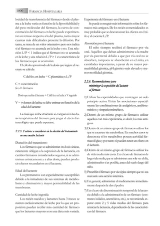 locidad de transferencia del fármaco desde el plas-
ma a la leche varía en función de la liposolubilidad y
del peso molecular del fármaco, la curva de con-
centración del fármaco en leche puede experimen-
tar un retraso respecto a la del plasma, tanto mayor
cuantas más dificultades presente la difusión. Por
tanto, se trata de un valor orientativo pero nos indica
si el fármaco se acumula en la leche o no. Una rela-
ción L/P < 1 indica que el fármaco no se acumula
en la leche y una relación L/P > 1 es característica de
los fármacos que se acumulan.
El cálculo aproximado de la dosis que ingiere el ne-
onato se calcula:
C del fco. en leche = C plasmática x L/P
C = concentración
fco = fármaco
Dosis que recibe el lactante = C del fco. en leche x V ingerido
V = volumendeleche;sedebeestimarenfuncióndela
edad del lactante
Ladosisquerecibeellactantesecomparaconlasdo-
sis terapéuticas del fármaco para juzgar el efecto far-
macológico que puede esperarse.
2.2.5. F
Factores a
a c
considerar e
en l
la e
elección d
del t
tratamiento
en u
una m
madre l
lactante
Duración del tratamiento
Los fármacos que se administran en dosis únicas,
raramente obligan a la supresión de la lactancia, en
cambio fármacos considerados seguros, si se admi-
nistran crónicamente y a altas dosis, pueden produ-
cir efectos secundarios en el lactante.
Edad del lactante
Los prematuros son especialmente susceptibles
debido a la inmadurez de sus sistemas de metabo-
lismo y eliminación y mayor permeabilidad de las
membranas.
Cantidad de leche ingerida
Los recién nacidos y lactantes hasta 3 meses se
nutren exclusivamente de leche por lo que en pro-
porción pueden recibir más cantidad de fármaco
que los lactantes mayores con una dieta más variada.
Experiencia del fármaco en el lactante
Se puede conseguir más información sobre los fár-
macos más antiguos. De los recién comercializados es
muy probable que se desconozcan los efectos en el ni-
ño y el cociente L/P.
Absorción por el lactante
El niño siempre recibirá el fármaco por vía
oral. Aquéllos que deban administrarse a la madre
por vía parenteral debido a que por vía oral no se
absorben, tampoco se absorberán en el niño, en
cantidades importantes, a pesar de su mayor per-
meabilidad gástrica, pH gástrico más elevado y me-
nor motilidad gástrica.
2.2.6. R
Recomendaciones p
para
minimizar l
la e
exposición d
del l
lactante
al f
fármaco
1) Utilizar las especialidades que contengan un solo
principio activo. Evitar las asociaciones especial-
mente las combinaciones de analgésicos, antihista-
mínicos y simpaticomiméticos.
2) Dentro de un mismo grupo de fármacos utilizar
aquéllos con más experiencia, es decir, los más anti-
guos.
3) Dentro de un mismo grupo de fármacos utilizar los
que se excreten sin metabolizar. En muchos casos se
desconoce si los metabolitos poseen actividad far-
macológica y por tanto si pueden tener un efecto en
el lactante.
4) Dentro de un mismo grupo de fármacos utilizar los
de vida media más corta. En el caso de fármacos de
largavidamedia,queseadministranunasolavezaldía,
administrarlos si es posible, antes del sueño largo del
niño.
5) Prescribirelfármacoporvíatópicasiemprequenosea
necesario una acción sistémica.
6) En general, administrar el medicamento inmediata-
mente después de dar el pecho.
7) En el caso de discontinuación temporal de la lactan-
cia debido a la administración de un fármaco (con-
trastes iodados, anestésicos, etc.), se recomienda es-
perar entre 2 y 5 vidas medias del fármaco para
reiniciar la lactancia, dependiendo de las característi-
cas del fármaco.
1000 FARMACIA HOSPITALARIA
 
