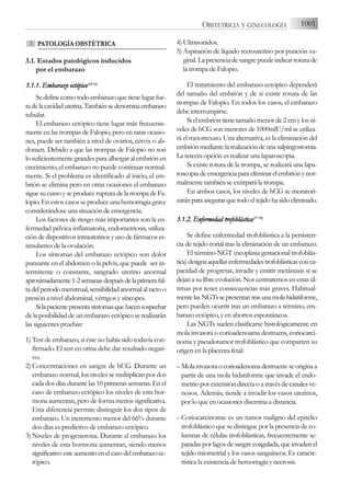 PATOLOGÍA OBSTÉTRICA
3.1. Estados patológicos inducidos
por el embarazo
3.1.1. E
Embarazo e
ectópico(14-1
16)
Sedefinecomotodoembarazoquetienelugarfue-
radelacavidaduterina.Tambiénsedenominaembarazo
tubular.
El embarazo ectópico tiene lugar más frecuente-
mente en las trompas de Falopio, pero en raras ocasio-
nes, puede ser también a nivel de ovarios, cérvix o ab-
domen. Debido a que las trompas de Falopio no son
lo suficientemente grandes para albergar al embrión en
crecimiento, el embarazo no puede continuar normal-
mente. Si el problema es identificado al inicio, el em-
brión se elimina pero en otras ocasiones el embarazo
sigue su curso y se produce ruptura de la trompa de Fa-
lopio. En estos casos se produce una hemorragia grave
considerándose una situación de emergencia.
Los factores de riesgo más importantes son la en-
fermedad pélvica inflamatoria, endometriosis, utiliza-
ción de dispositivos intrauterinos y uso de fármacos es-
timulantes de la ovulación.
Los síntomas del embarazo ectópico son dolor
punzante en el abdomen o la pelvis, que puede ser in-
termitente o constante, sangrado uterino anormal
aproximadamente1-2semanasdespuésdelaprimerafal-
tadelperiodomenstrual,sensibilidadanormalaltactoo
presión a nivel abdominal, vértigos y síncopes.
Silapacientepresentasíntomasquehacensospechar
de la posibilidad de un embarazo ectópico se realizarán
las siguientes pruebas:
1) Test de embarazo, si éste no había sido todavía con-
firmado. El test en orina debe dar resultado negati-
vo.
2) Concentraciones en sangre de hCG. Durante un
embarazo normal, los niveles se multiplican por dos
cada dos días durante las 10 primeras semanas. En el
caso de embarazo ectópico los niveles de esta hor-
mona aumentan, pero de forma menos significativa.
Esta diferencia permite distinguir los dos tipos de
embarazo. Un incremento menor del 66% durante
dos días es predictivo de embarazo ectópico.
3) Niveles de progesterona. Durante el embarazo los
niveles de esta hormona aumentan, siendo menos
significativoesteaumentoenelcasodelembarazoec-
tópico.
4) Ultrasonidos.
5) Aspiración de líquido rectouterino por punción va-
ginal. La presencia de sangre puede indicar rotura de
la trompa de Falopio.
El tratamiento del embarazo ectópico dependerá
del tamaño del embrión y de si existe rotura de las
trompas de Falopio. En todos los casos, el embarazo
debe interrumpirse.
Si el embrión tiene tamaño menor de 2 cm y los ni-
veles de hCG son menores de 1000mlU/ml se utiliza-
rá el metotrexato. Una alternativa, es la eliminación del
embriónmediantelarealizacióndeunasalpingostomía.
La tercera opción es realizar una laparoscopia.
Si existe rotura de la trompa, se realizará una lapa-
roscopia de emergencia para eliminar el embrión y nor-
malmente también se extirpará la trompa.
En ambos casos, los niveles de hCG se monitori-
zaránparaasegurarquetodoeltejidohasidoeliminado.
3.1.2. E
Enfermedad t
trofoblástica(17-1
18)
Se define enfermedad trofoblástica a la persisten-
cia de tejido corial tras la eliminación de un embarazo.
El término NGT (neoplasia gestacional trofoblás-
tica)designaaquellasenfermedadestrofoblásticasconca-
pacidad de progresar, invadir y emitir metástasis si se
dejanasulibreevolución.Noscentraremosenestasúl-
timas por tener consecuencias más graves. Habitual-
mentelasNGTssepresentantrasunamolahidatiforme,
pero pueden ocurrir tras un embarazo a término, em-
barazo ectópico, y en abortos espontáneos.
Las NGTs suelen clasificarse histológicamente en
mola invasora o corioadenoama destruens, coriocarci-
noma y pseudotumor trofoblástico que comparten su
origen en la placenta fetal:
– Molainvasoraocorioadenomadestruens:seoriginaa
partir de una mola hidatiforme que invade el endo-
metrio por extensión directa o a través de canales ve-
nosos. Además, tiende a invadir los vasos uterinos,
por lo que en ocasiones disemina a distancia.
– Coriocarcinoma: es un tumor maligno del epitelio
trofoblástico que se distingue por la presencia de co-
lumnas de células trofoblásticas, frecuentemente se-
paradasporlagosdesangrecoagulada,queinvadenel
tejido miometrial y los vasos sanguíneos. Es caracte-
rística la existencia de hemorragia y necrosis.
3
1001
OBSTETRICIA Y GINECOLOGÍA
 