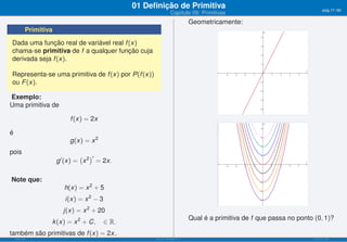01 Deﬁnição de Primitiva                                                      pág.17/90
                                                                  Capítulo 09: Primitivas
                                                                              Geometricamente:
           Primitiva
Dada uma função real de variável real f (x)
chama-se primitiva de f a qualquer função cuja
derivada seja f (x).

Representa-se uma primitiva de f (x) por P(f (x))
ou F (x).

Exemplo:
Uma primitiva de

                           f (x) = 2x

é
                           g(x) = x 2
pois
                                ( )′
                       g ′ (x) = x 2 = 2x.

Note que:
                         h(x) = x 2 + 5
                         i(x) = x 2 − 3
                         j(x) = x 2 + 20
                                                                              Qual é a primitiva de f que passa no ponto (0, 1)?
                   k (x) = x 2 + C,       ∈ ℝ.
também são primitivas de f (x) = 2x.
    ISEL-IPL                                           Análise Matemática 1                                              UIED-FCT-UNL
 