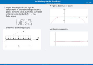 01 Deﬁnição de Primitiva                                            pág.19/90
                                                       Capítulo 09: Primitivas
                                                                   A viga irá deformar-se assim:
2. Seja a deformação de uma viga de
   comprimento 1, simplesmente apoiada em 2
   postes à mesma altura, submetida a um peso
   uniformemente distribuído f (x) = 1kg.
   Sabe-se que
               ⎧
               ⎨ u (4) (x) = f (x)
                  u(0) = u(1) = 0
               ⎩ ′′
                 u (0) = u ′′ (1) = 0

      Determine a deformação u(x).
                                                                   vendo com mais zoom:




ISEL-IPL                                    Análise Matemática 1                                   UIED-FCT-UNL
 