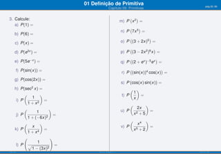 01 Deﬁnição de Primitiva                                       pág.20/90
                                                 Capítulo 09: Primitivas


3. Calcule:                                                  m) P x 2 =
                                                                 ( )
   a) P(1) =
                                                             n) P 7x 5 =
                                                                 (    )
      b) P(6) =
                                                             o) P (3 + 2x)5 =
                                                                 (         )
      c) P(x) =

                                                             p) P (3 − 2x 2 )6 x =
                                                                 (              )
      d) P(e3x ) =

      e) P(5e−x ) =                                          q) P (2 + ex )−5 ex =
                                                                 (              )

       f) P(sin(x)) =                                        r) P (sin(x))4 cos(x) =
                                                                 (                )

      g) P(cos(2x)) =
                                                             s) P (cos(x) sin(x)) =
      h) P(sec2 x) =                                               ( )
                                                                    1
            (        )                                        t) P     =
                1                                                   x
       i) P            =
              1 + x2                                                (            )
                                                                          2x
            (
                   1
                         )                                   u) P         2+5
                                                                                     =
       j) P                =                                            x
              1 + (−6x)2
                                                                          x4
                                                                    (            )
            (        )
                x                                            v) P                    =
      k) P             =                                                x5 + 2
              1 + x4
            (             )
                   1
       l) P √               =
                1 − (3x)2
ISEL-IPL                              Análise Matemática 1                               UIED-FCT-UNL
 