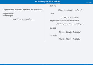 01 Deﬁnição de Primitiva                                                            pág.31/90
                                                            Capítulo 09: Primitivas
                                                                        Calcule:

A primitiva do produto é o produto das primitivas?                                 (P(u)v )′ = (P(u))′ v + P(u)v ′
Experimente!                                                            logo
Por exemplo:
                                                                                      (P(u)v )′ = uv + P(u)v ′
               x   2      x      2
            P(e x ) = P(e ).P(x )???
                                                                        se primitivarmos ambos os membros

                                                                                P (P(u)v )′ = P(uv ) + P (P(u)v ′ )
                                                                                   (       )

                                                                        ou seja,

                                                                                   P(u)v = P(uv ) + P (P(u)v ′ )
                                                                        portanto

                                                                                   P(uv ) = P(u)v − P (P(u)v ′ )




 ISEL-IPL                                        Análise Matemática 1                                                 UIED-FCT-UNL
 