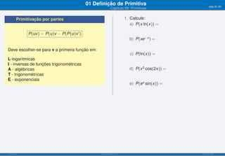 01 Deﬁnição de Primitiva                                   pág.32/90
                                                            Capítulo 09: Primitivas


       Primitivação por partes                                          1. Calcule:
                                                                           a) P(x ln(x)) =

            P(uv ) = P(u)v − P(P(u)v ′ )
                                                                          b) P(xe−x ) =

Deve escolher-se para v a primeira função em:
                                                                          c) P(ln(x)) =
L-logaritmicas
I - inversas de funções trigonométricas
A - algébricas                                                            d) P(x 2 cos(2x)) =
T - trigonométricas
E - exponenciais
                                                                          e) P(ex sin(x)) =




ISEL-IPL                                         Análise Matemática 1                           UIED-FCT-UNL
 