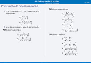 01 Deﬁnição de Primitiva                                                   pág.36/90
                                                          Capítulo 09: Primitivas

Primitivação de funções racionais
                                                                      B) Raízes reais múltiplas
  1. grau do numerador ≥ grau do denominador                                            (               )
     —> divisão                                                                              2x 2 + x
                                                                                      P
                      ( 3
                       x −2
                              )                                                            x 2 (x − 1)2
                    P                                                                   (
                                                                                                 1
                                                                                                      )
                        x +1                                                          P
                      ( 2
                       x + 3x − 6
                                   )                                                      x 3 (x − 2)
                    P                                                                   (            )
                          x −2                                                                  2
                                                                                      P
                                                                                           (x − 1)4
  2. grau do numerador < grau do denominador                                            (                 )
                                                                                                  x +1
 A) Raízes reais simples                                                              P
                                                                                          2x 2 − 20x + 50
                     (            )
                            2x
                   P                                                  C) Raízes complexas
                       x2 + x − 2
                     (               )                                                 ( 2       )
                           3x + 1                                                        x +3
                   P                                                                 P
                       x 2 + 9x − 10                                                     x3 + x
                                                                                       (               )
                                                                                                2
                                                                                     P
                                                                                         x 2 + 8x + 17
                                                                                       (                )
                                                                                                10
                                                                                     P
                                                                                         x 2 + 10x + 26
                                                                                              x2 + 1
                                                                                       (                 )
                                                                                     P
                                                                                         x(x 2 + 4x + 5)



  ISEL-IPL                                     Análise Matemática 1                                           UIED-FCT-UNL
 