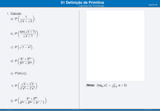 01 Deﬁnição de Primitiva                                                    pág.48/90
                                                             Capítulo 09: Primitivas


1. Calcule:
       (         )
             1
   a) P √ 3
               √ .
            x+ x

             (       √       )
                 sin( x + 1)
      b) P          √          .
                      x +1

           (√     )
      c) P   1−x 2 .




                 5x + 53x
             (               )
      d) P                       .
                 52x + 54x


      e) P (ln(x)) .

           ( √     √ )
                x+ 3x                                                    (Nota: (loga u)′ =     u′
       f) P √4
                   √
                   6
                       .                                                                      u ln a , a   > 0)
               x5 + x7


                        4x + 26x
             (                        )
      g) P                              .
                 43x   + 28x + 4x − 1

ISEL-IPL                                          Análise Matemática 1                                            UIED-FCT-UNL
 