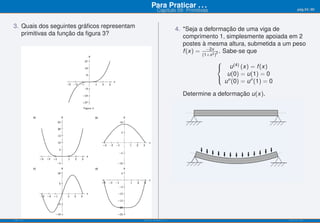 Para Praticar . . .                                              pág.54/90
                                                        Capítulo 09: Primitivas


3. Quais dos seguintes gráﬁcos representam                          4. *Seja a deformação de uma viga de
   primitivas da função da ﬁgura 3?                                    comprimento 1, simplesmente apoiada em 2
                                                                       postes à mesma altura, submetida a um peso
                                                                       f (x) = −2x 2 . Sabe-se que
                                                                                  2
                                                                             (1+x )
                                                                                      ⎧
                                                                                      ⎨  u (4) (x) = f (x)
                                                                                        u(0) = u(1) = 0
                                                                                      ⎩ ′′
                                                                                       u (0) = u ′′ (1) = 0

                                                                      Determine a deformação u(x).




ISEL-IPL                                     Análise Matemática 1                                             UIED-FCT-UNL
 