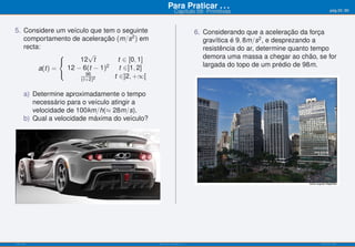 Para Praticar . . .                                           pág.55/90
                                                           Capítulo 09: Primitivas


5. Considere um veículo que tem o seguinte                             6. Considerando que a aceleração da força
   comportamento de aceleração (m/s2 ) em                                 gravítica é 9, 8m/s2 , e desprezando a
   recta:                                                                 resistência do ar, determine quanto tempo
               ⎧        √                                                 demora uma massa a chegar ao chão, se for
                     12 t         t ∈ [0, 1]
                                                                          largada do topo de um prédio de 98m.
               ⎨
                              2
        a(t) =   12 − 6(t − 1)    t ∈]1, 2]
                       96
                                t ∈]2, +∞[
               ⎩
                     (t+2)2


      a) Determine aproximadamente o tempo
         necessário para o veículo atingir a
         velocidade de 100km/h(≈ 28m/s).
      b) Qual a velocidade máxima do veículo?




ISEL-IPL                                        Análise Matemática 1                                          UIED-FCT-UNL
 