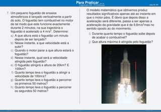 Para Praticar . . .                                              pág.56/90
                                                          Capítulo 09: Primitivas

                                                                      O modelo matemático que obtivemos produz
7. Um pequeno foguetão de ensaios                                     resultados signiﬁcativos apenas até ao instante em
   atmosféricos é lançado verticalmente a partir                      que o motor pára. É óbvio que depois disso a
   do solo. O foguetão tem combustível no motor                       aceleração será diferente, passa a ser apenas a
   de tal modo que este funcione exactamente                          aceleração da gravidade que é de 9.8m/s2 mas no
   durante 2 minutos; na sua trajectória o                            sentido oposto ao do movimento.
   foguetão é acelerado a 4 m/s2 . Determine:
                                                                       i) Durante quanto tempo o foguetão sobe depois
   a) A que altura está o foguetão um minuto
                                                                          de acabar o combustível?
       depois de ser lançado?
   b) Nesse instante, a que velocidade está a                          j) Que altura máxima é atingida pelo foguetão?
       subir?
   c) Quando o motor parar a que altura estará o
       foguetão?
   d) Nesse instante, qual será a velocidade
       atingida pelo foguetão?
   e) O foguetão atingirá a altura de 20km? E
       100km?
    f) Quanto tempo leva o foguetão a atingir a
       velocidade de 100m/s?
   g) Quanto tempo leva o foguetão a percorrer
       os primeiros 50 metros?
   h) Quanto tempo leva o foguetão a percorrer
       os segundos 50 metros?




ISEL-IPL                                       Análise Matemática 1                                             UIED-FCT-UNL
 