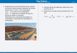 Para Praticar . . .                                                        pág.57/90
                                                         Capítulo 09: Primitivas


8. Supondo que numa corrida de carros, partem                         9. Usando séries de potências, determine uma
   os dois ao mesmo tempo, deslocam-se ambos                                            2
                                                                         primitiva de ex .
   linearmente, o carro 1 com aceleração
   a1 (t) = t e o carro 2 com aceleração                             10. Determine a função real de variável real f tal
   a2 (t) = t 2 , determine o instante em que os                         que
   carros se voltam a encontrar.                                                         8
   (Relembre que a derivada da posição é a                               f ′′ (x) =            ,   f ′ (1) = −1   lim f (x) = 1
                                                                                      (x + 1)3                    x→+∞
   velocidade e a derivada da velocidade é a
   aceleração.)




ISEL-IPL                                      Análise Matemática 1                                                       UIED-FCT-UNL
 