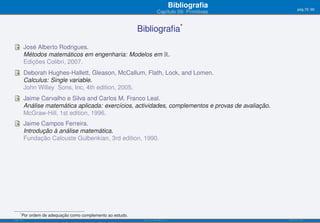 Bibliograﬁa            pág.78/90
                                                                          Capítulo 09: Primitivas


                                                              Bibliograﬁa*
           José Alberto Rodrigues.
           Métodos matemáticos em engenharia: Modelos em ℝ.
           Edições Colibri, 2007.
           Deborah Hughes-Hallett, Gleason, McCallum, Flath, Lock, and Lomen.
           Calculus: Single variable.
           John Willey Sons, Inc, 4th edition, 2005.
           Jaime Carvalho e Silva and Carlos M. Franco Leal.
           Análise matemática aplicada: exercícios, actividades, complementos e provas de avaliação.
           McGraw-Hill, 1st edition, 1996.
           Jaime Campos Ferreira.
           Introdução à análise matemática.
           Fundação Calouste Gulbenkian, 3rd edition, 1990.




     *
         Por ordem de adequação como complemento ao estudo.
ISEL-IPL                                                       Análise Matemática 1                    UIED-FCT-UNL
 