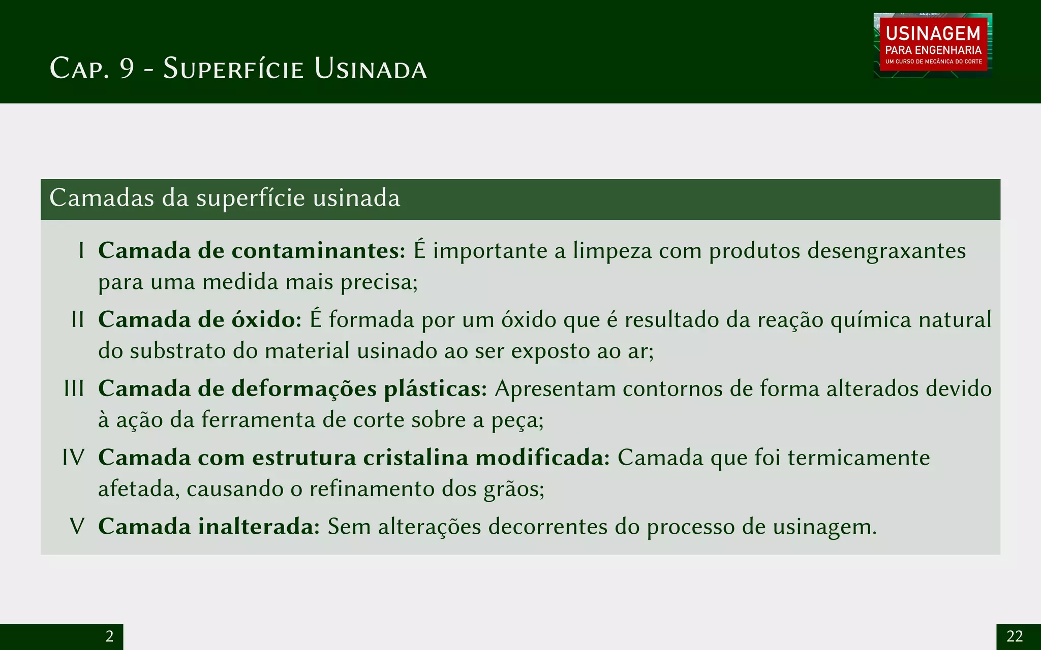 Cap. 9 - Superfície Usinada
Camadas da superfície usinada
I Camada de contaminantes: É importante a limpeza com produtos desengraxantes
para uma medida mais precisa;
II Camada de óxido: É formada por um óxido que é resultado da reação química natural
do substrato do material usinado ao ser exposto ao ar;
III Camada de deformações plásticas: Apresentam contornos de forma alterados devido
à ação da ferramenta de corte sobre a peça;
IV Camada com estrutura cristalina modificada: Camada que foi termicamente
afetada, causando o refinamento dos grãos;
V Camada inalterada: Sem alterações decorrentes do processo de usinagem.
2 22
 