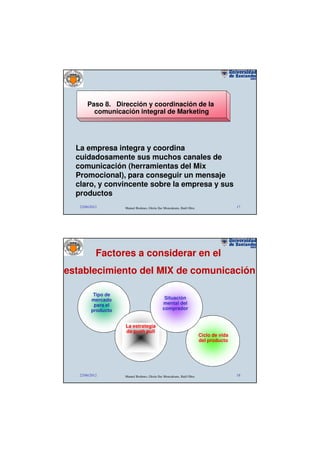 Paso 8. Dirección y coordinación de la
         comunicación integral de Marketing




  La empresa integra y coordina
  cuidadosamente sus muchos canales de
  comunicación (herramientas del Mix
  Promocional), para conseguir un mensaje
  claro, y convincente sobre la empresa y sus
  productos
   22/06/2012       Manuel Rodenes, Gloria Ilse Moncaleano, Raúl Oltra                   17




            Factores a considerar en el
establecimiento del MIX de comunicación

          Tipo de
         mercado                                Situación
          para el                              mental del
         producto                              comprador


                    La estrategia
                    de push pull
                                                                         Ciclo de vida
                                                                         del producto




   22/06/2012       Manuel Rodenes, Gloria Ilse Moncaleano, Raúl Oltra                   18
 