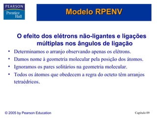 Modelo RPENV


       O efeito dos elétrons não-ligantes e ligações
              múltiplas nos ângulos de ligação
 •   Determinamos o arranjo observando apenas os elétrons.
 •   Damos nome à geometria molecular pela posição dos átomos.
 •   Ignoramos os pares solitários na geometria molecular.
 •   Todos os átomos que obedecem a regra do octeto têm arranjos
     tetraédricos.




© 2005 by Pearson Education                                Capítulo 09
 