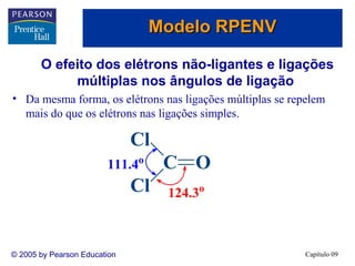 Modelo RPENV

       O efeito dos elétrons não-ligantes e ligações
            múltiplas nos ângulos de ligação
• Da mesma forma, os elétrons nas ligações múltiplas se repelem
  mais do que os elétrons nas ligações simples.

                              Cl
                        111.4o     C O
                              Cl   124.3o



© 2005 by Pearson Education                                Capítulo 09
 