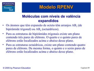 Modelo RPENV
                  Moléculas com níveis de valência
                          expandidos
• Os átomos que têm expansão de octeto têm arranjos AB5 (de
  bipirâmide trigonal) ou AB6 (octaédricos).
• Para as estruturas de bipirâmides trigonais existe um plano
  contendo três pares de elétrons. O quarto e o quinto pares de
  elétrons estão localizados acima e abaixo desse plano.
• Para as estruturas octaédricas, existe um plano contendo quatro
  pares de elétrons. Da mesma forma, o quinto e o sexto pares de
  elétrons estão localizados acima e abaixo desse plano.




© 2005 by Pearson Education                                  Capítulo 09
 