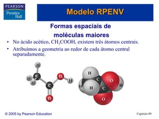 Modelo RPENV
                          Formas espaciais de
                           moléculas maiores
 • No ácido acético, CH3COOH, existem três átomos centrais.
 • Atribuímos a geometria ao redor de cada átomo central
   separadamente.




© 2005 by Pearson Education                               Capítulo 09
 