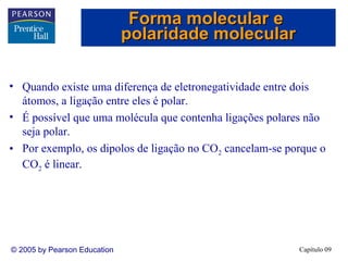 Forma molecular e
                              polaridade molecular

• Quando existe uma diferença de eletronegatividade entre dois
  átomos, a ligação entre eles é polar.
• É possível que uma molécula que contenha ligações polares não
  seja polar.
• Por exemplo, os dipolos de ligação no CO2 cancelam-se porque o
  CO2 é linear.




© 2005 by Pearson Education                               Capítulo 09
 