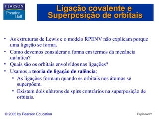 Ligação covalente e
                        Superposição de orbitais

• As estruturas de Lewis e o modelo RPENV não explicam porque
  uma ligação se forma.
• Como devemos considerar a forma em termos da mecância
  quântica?
• Quais são os orbitais envolvidos nas ligações?
• Usamos a teoria de ligação de valência:
   • As ligações formam quando os orbitais nos átomos se
     superpõem.
   • Existem dois elétrons de spins contrários na superposição de
     orbitais.


© 2005 by Pearson Education                                Capítulo 09
 