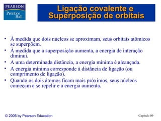 Ligação covalente e
                        Superposição de orbitais

• À medida que dois núcleos se aproximam, seus orbitais atômicos
  se superpõem.
• À medida que a superposição aumenta, a energia de interação
  diminui.
• A uma determinada distância, a energia mínima é alcançada.
• A energia mínima corresponde à distância de ligação (ou
  comprimento de ligação).
• Quando os dois átomos ficam mais próximos, seus núcleos
  começam a se repelir e a energia aumenta.




© 2005 by Pearson Education                               Capítulo 09
 