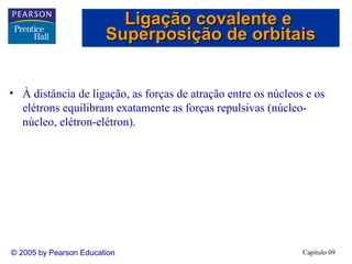 Ligação covalente e
                        Superposição de orbitais


• À distância de ligação, as forças de atração entre os núcleos e os
  elétrons equilibram exatamente as forças repulsivas (núcleo-
  núcleo, elétron-elétron).




© 2005 by Pearson Education                                    Capítulo 09
 