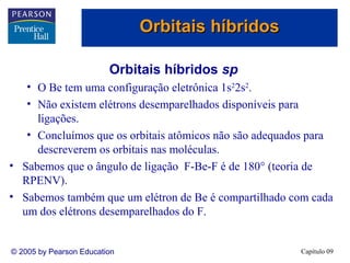Orbitais híbridos

                         Orbitais híbridos sp
   • O Be tem uma configuração eletrônica 1s22s2.
   • Não existem elétrons desemparelhados disponíveis para
     ligações.
   • Concluímos que os orbitais atômicos não são adequados para
     descreverem os orbitais nas moléculas.
• Sabemos que o ângulo de ligação F-Be-F é de 180° (teoria de
  RPENV).
• Sabemos também que um elétron de Be é compartilhado com cada
  um dos elétrons desemparelhados do F.


© 2005 by Pearson Education                             Capítulo 09
 
