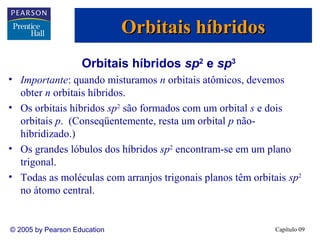 Orbitais híbridos
                    Orbitais híbridos sp2 e sp3
• Importante: quando misturamos n orbitais atômicos, devemos
  obter n orbitais híbridos.
• Os orbitais híbridos sp2 são formados com um orbital s e dois
  orbitais p. (Conseqüentemente, resta um orbital p não-
  hibridizado.)
• Os grandes lóbulos dos híbridos sp2 encontram-se em um plano
  trigonal.
• Todas as moléculas com arranjos trigonais planos têm orbitais sp2
  no átomo central.


© 2005 by Pearson Education                                  Capítulo 09
 
