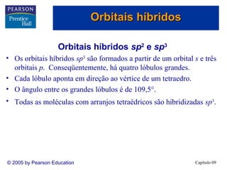 Orbitais híbridos

                    Orbitais híbridos sp2 e sp3
• Os orbitais híbridos sp3 são formados a partir de um orbital s e três
  orbitais p. Conseqüentemente, há quatro lóbulos grandes.
• Cada lóbulo aponta em direção ao vértice de um tetraedro.
• O ângulo entre os grandes lóbulos é de 109,5°.
• Todas as moléculas com arranjos tetraédricos são hibridizadas sp3.




© 2005 by Pearson Education                                    Capítulo 09
 